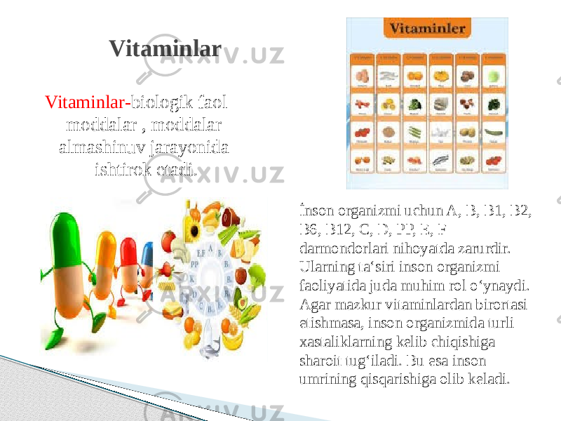 Vitaminlar- biologik faol moddalar , moddalar almashinuv jarayonida ishtirok etadi. Vitaminlar İnson organizmi uchun A, B, B1, B2, B6, B12, C, D, PP, E, F darmondorlari nihoyatda zarurdir. Ularning ta‘siri inson organizmi faoliyatida juda muhim rol o‘ynaydi. Agar mazkur vitaminlardan birortasi etishmasa, inson organizmida turli xastaliklarning kelib chiqishiga sharoit tug‘iladi. Bu esa inson umrining qisqarishiga olib keladi. 