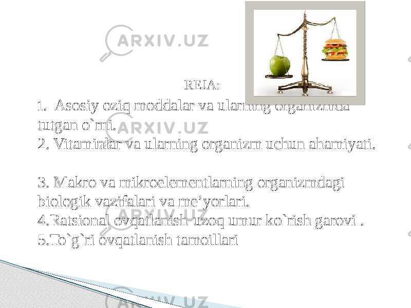 REJA: 1 . Asosiy oziq moddalar va ularning organizmda tutgan o`rni. 2. Vitaminlar va ularning organizm uchun ahamiyati. 3. Makro va mikroelementlarning organizmdagi biologik vazifalari va me’yorlari. 4.Ratsional ovqatlanish-uzoq umur ko`rish garovi . 5.To`g`ri ovqatlanish tamoillari 