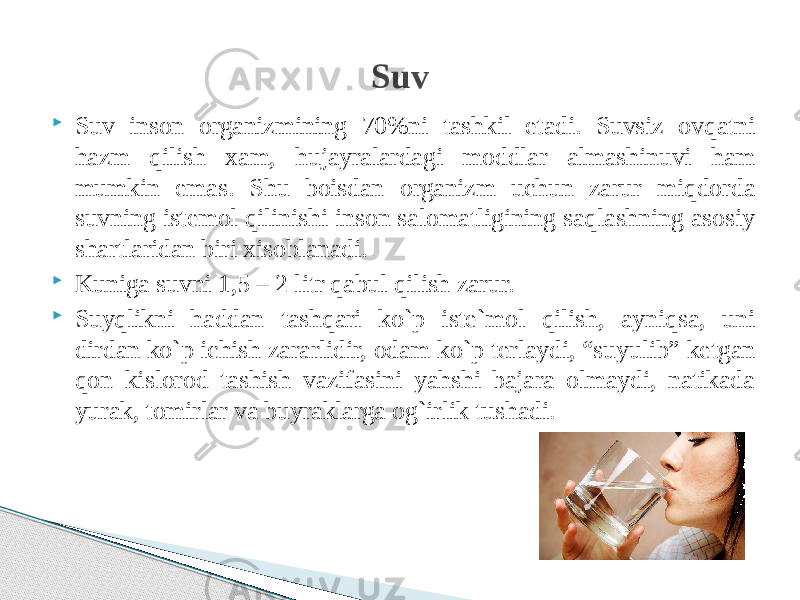  Suv inson organizmining 70%ni tashkil etadi. Suvsiz ovqatni hazm qilish xam, hujayralardagi moddlar almashinuvi ham mumkin emas. Shu boisdan organizm uchun zarur miqdorda suvning istemol qilinishi inson salomatligining saqlashning asosiy shartlaridan biri xisoblanadi.  Kuniga suvni 1,5 – 2 litr qabul qilish zarur.  Suyqlikni haddan tashqari ko`p iste`mol qilish, ayniqsa, uni dirdan ko`p ichish zararlidir, odam ko`p terlaydi, “suyulib” ketgan qon kislorod tashish vazifasini yahshi bajara olmaydi, natikada yurak, tomirlar va buyraklarga og`irlik tushadi. Suv 