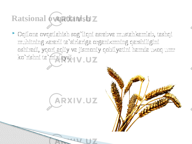  Oqilona ovqatlahish sog`liqni asrabva mustahkamlab, tashqi muhitning zararli ta`sirlariga organizmning qarshiligini oshiradi, yqori aqliy va jismoniy qobilyatini hamda uzoq umr ko`rishni ta`minlaydi.Ratsional ovqatlanish 