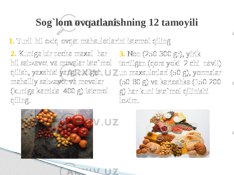 3. Non (250-300 gr), yirik tortilgan (qora yoki 2 chi navli) un maxsulotlari (50 g), yormalar (50-80 g) va kartoshka (150-200 g) har kuni iste`mol qilinishi lozim.Sog`lom ovqatlanishning 12 tamoyili 1. Тurli-hil oziq-ovqat mahsulotlarini istemol qiling 2. Kuniga bir necha maxal har hil sabzavot va mevalar iste`mol qilish, yaxshisi yangi uzilgan mahalliy sabzavot va mevalar (kuniga kamida 400 g) istemol qiling. 