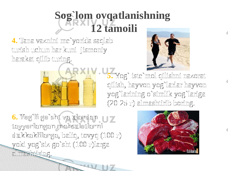 4. Tana vaznini me`yorida saqlab turish uchun har kuni jismoniy harakat qilib turing. Sog`lom ovqatlanishning 12 tamoili 6. Yog`li go`sht va ulardan tayyorlangan mahsulotlarni dukkaklilarga , baliq, tovyq (100 г) yoki yog`siz go`sht (100 г)larga аlmashtiring. 5. Yog` iste`mol qilishni nazorat qilish, hayvon yog`larlar hayvon yog`larining o`simlik yog`lariga (20-25 г) almashtirib boring. 