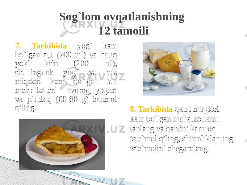 7. Tarkibida yog` kam bo`lgan sut (200 ml) va qatiq yoki kifir (200 ml), shuningdek yog` va tuz miqdori kam bo`lgan sut mahsulotlari – tvorog, yogurt va pishloq (60-80 g) istemol qiling. Sog`lom ovqatlanishning 12 tamoili 8. Tarkibida qand miqdori kam bo`lgan mahsulotlarni tanlang va qandni kamroq iste`mol qiling, shirinliklarning iste`molini chegaralang. 