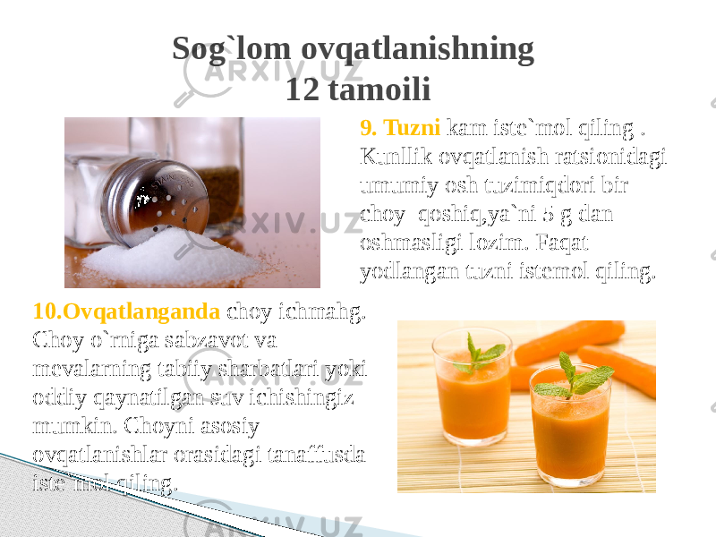 9. Tuzni kam iste`mol qiling . Kunllik ovqatlanish ratsionidagi umumiy osh tuzimiqdori bir choy qoshiq,ya`ni 5 g dan oshmasligi lozim. Faqat yodlangan tuzni istemol qiling.Sog`lom ovqatlanishning 12 tamoili 10.Ovqatlanganda choy ichmahg. Choy o`rniga sabzavot va mevalarning tabiiy sharbatlari yoki oddiy qaynatilgan suv ichishingiz mumkin. Choyni asosiy ovqatlanishlar orasidagi tanaffusda iste`mol qiling. 