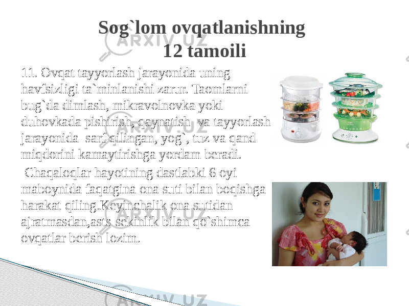 11. Ovqat tayyorlash jarayonida uning havfsizligi ta`minlanishi zarur. Taomlarni bug`da dimlash, mikravolnovka yoki duhovkada pishirish, qaynatish va tayyorlash jarayonida sarf qilingan, yog`, tuz va qand miqdorini kamaytirishga yordam beradi. Chaqaloqlar hayotining dastlabki 6 oyi maboynida faqatgina ona suti bilan boqishga harakat qiling.Keyinchalik ona sutidan ajratmasdan,asts-sekinlik bilan qo`shimca ovqatlar berish lozim. Sog`lom ovqatlanishning 12 tamoili 