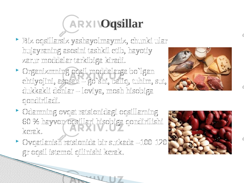  Biz oqsillarsiz yashayolmaymiz, chunki ular hujayraning asosini tashkil etib, hayotiy zarur moddalar tarkibiga kiradi.  Organizmning oqsil moddalarga bo`lgan ehtiyojini, asosan – go`sht, baliq, tuhim, sut, dukkakli donlar – loviya, mosh hisobiga qondiriladi.  Odamning ovqat ratsionidagi oqsillarning 60 % hayvon oqsillari hisobiga qondirilishi kerak.  Ovqatlanish ratsionida bir sutkada –100-120 gr oqsil istemol qilinishi kerak. Oqsillar 