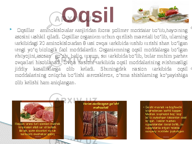  Oqsillar – aminokislotalar zanjiridan iborat polimer moddalar bo‘lib,hayotning asosini tashkil qiladi. Oqsillar organizm uchun qurilish materiali bo‘lib, ularning tarkibidagi 20 aminokislotadan 8 tasi ovqat tarkibida tushib turishi shart bo‘lgan tengi yo‘q biologik faol moddalardir. Organizmning oqsil moddalarga bo‘lgan ehtiyojini,asosan –go‘sht, baliq, tuxum, sut tarkibida bo‘lib, bular muhim parhez ovqatlari hisoblanadi. Ovqat ratsioni tarkibida oqsil moddalarining etishmasligi jiddiy kasalliklarga olib keladi. Shuningdek ratsion tarkibida oqsil moddalarining ortiqcha bo‘lishi ateroskleroz, o‘sma shishlarning ko‘payishiga olib kelishi ham aniqlangan . Oqsil 