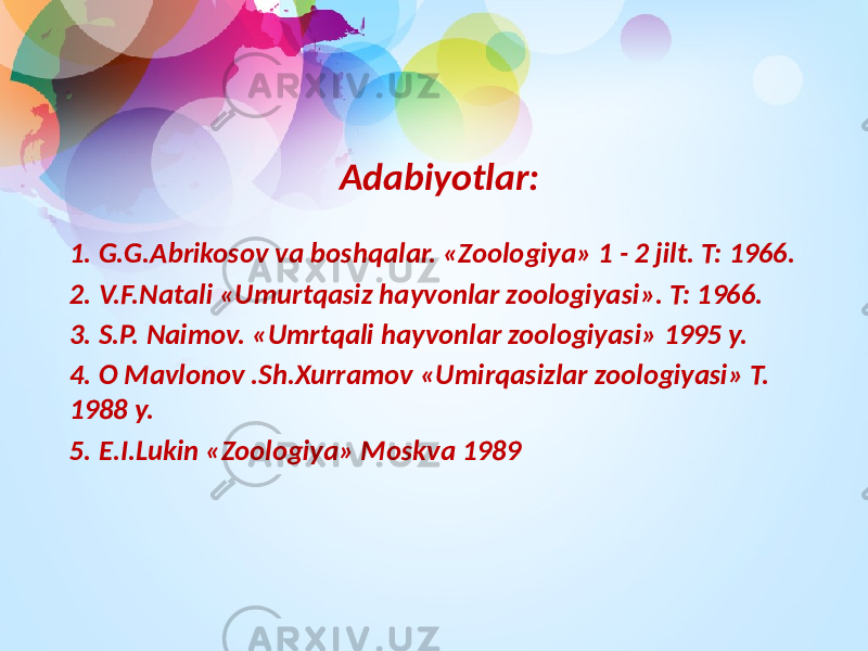 Adabiyоtlar: 1. G.G.Abrikosov va boshqalar. «Zoologiya» 1 - 2 jilt. T: 1966. 2. V.F.Natali «Umurtqasiz hayvonlar zoologiyasi». T: 1966. 3. S.P. Naimov. «Umrtqali hayvonlar zoologiyasi» 1995 y. 4. O Mavlonov .Sh.Xurramov «Umirqasizlar zoologiyasi» T. 1988 y. 5. E.I.Lukin «Zoologiya» Moskva 1989 