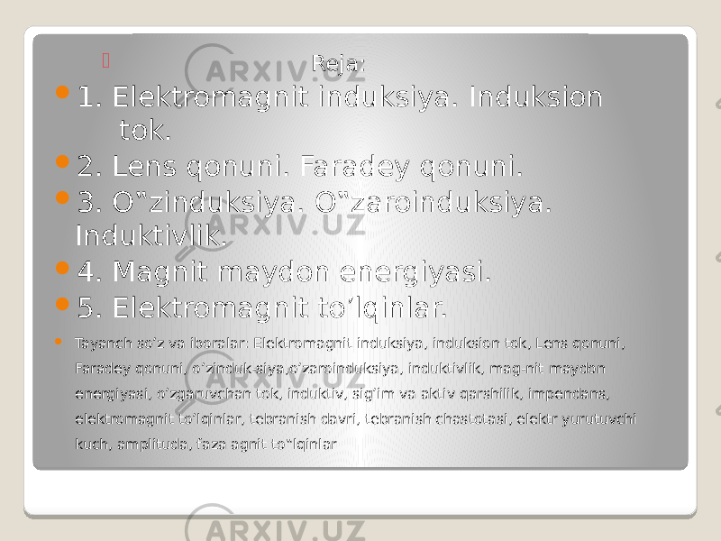  Reja:  1. Elektromagnit induksiya. Induksion tok.  2. Lens qonuni. Faradey qonuni.  3. O‟zinduksiya. O‟zaroinduksiya. Induktivlik.  4. Magnit maydon energiyasi.  5. Elеktromagnit to’lqinlar.  Tayanch so’z va iboralar: Elektromagnit induksiya, induksion tok, Lens qonuni, Faradey qonuni, o’zinduk-siya,o’zaroinduksiya, induktivlik, mag-nit maydon energiyasi, o’zgaruvchan tok, induktiv, sig’im va aktiv qarshilik, impendans, elеktromagnit to’lqinlar, tebranish davri, tebranish chastotasi, elektr yurutuvchi kuch, amplituda, faza agnit to‟lqinlar 