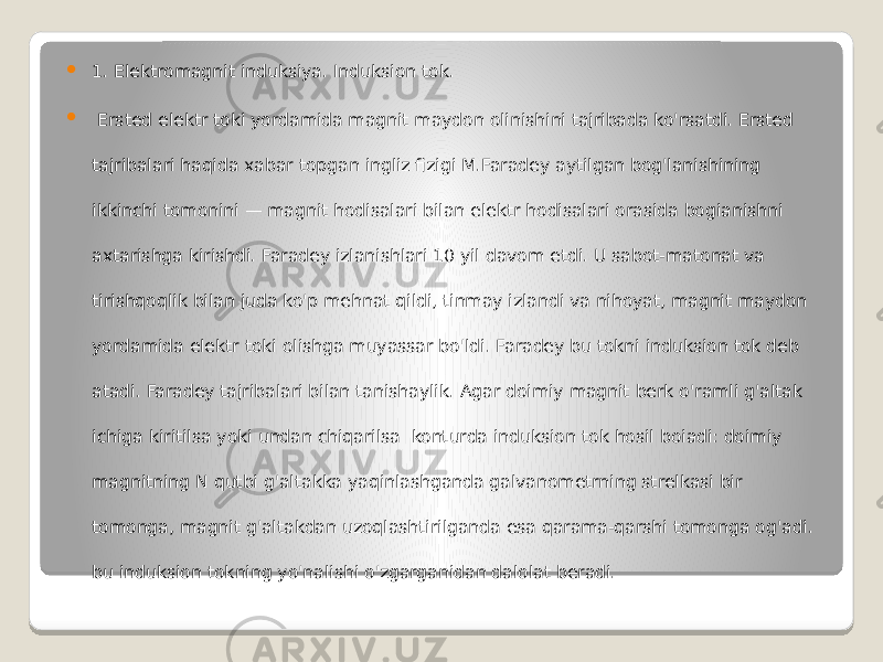  1. Elektromagnit induksiya. Induksion tok.  Ersted elektr toki yordamida magnit maydon olinishini tajribada ko&#39;rsatdi. Ersted tajribalari haqida xabar topgan ingliz fizigi M.Faradey aytilgan bog&#39;lanishining ikkinchi tomonini — magnit hodisalari bilan elektr hodisalari orasida bogianishni axtarishga kirishdi. Faradey izlanishlari 10 yil davom etdi. U sabot-matonat va tirishqoqlik bilan juda ko&#39;p mehnat qildi, tinmay izlandi va nihoyat, magnit maydon yordamida elektr toki olishga muyassar bo&#39;ldi. Faradey bu tokni induksion tok deb atadi. Faradey tajribalari bilan tanishaylik. Agar doimiy magnit berk o&#39;ramli g&#39;altak ichiga kiritilsa yoki undan chiqarilsa konturda induksion tok hosil boiadi: doimiy magnitning N qutbi g&#39;altakka yaqinlashganda galvanometrning strelkasi bir tomonga, magnit g&#39;altakdan uzoqlashtirilganda esa qarama-qarshi tomonga og&#39;adi. bu induksion tokning yo&#39;nalishi o&#39;zgarganidan dalolat beradi. 