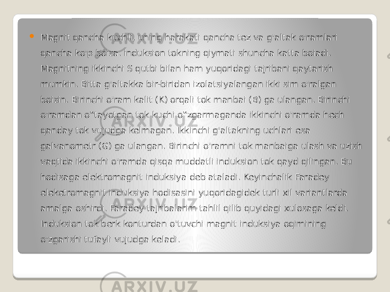  Magnit qancha kuchli, uning harakati qancha tez va g&#39;altak o&#39;ramlari qancha ko&#39;p boisa. induksion tokning qiymati shuncha katta boiadi. Magnitning ikkinchi S qutbi bilan ham yuqoridagi tajribani qaytarish mumkin. Bitta g&#39;altakka bir-biridan izolatsiyalangan ikki sim o&#39;ralgan boisin. Birinchi o&#39;ram kalit (K) orqali tok manbai (B) ga ulangan. Birinchi o&#39;ramdan o‟tayotgan tok kuchi o‟zgarmaganda ikkinchi o&#39;ramda hech qanday tok vujudga kelmagan. Ikkinchi g&#39;altakning uchlari esa galvanometr (G) ga ulangan. Birinchi o&#39;ramni tok manbaiga ulash va uzish vaqtida ikkinchi o&#39;ramda qisqa muddatli induksion tok qayd qilingan. Bu hodisaga elektromagnit induksiya deb ataladi. Keyinchalik Faradey eleketromagnit induksiya hodisasini yuqoridagidek turli xil variantlarda amalga oshirdi. Faradey tajribalarim tahlil qilib quyidagi xulosaga keldi. Induksion tok berk konturdan o&#39;tuvchi magnit induksiya oqimining o&#39;zgarishi tufayli vujudga keladi. 