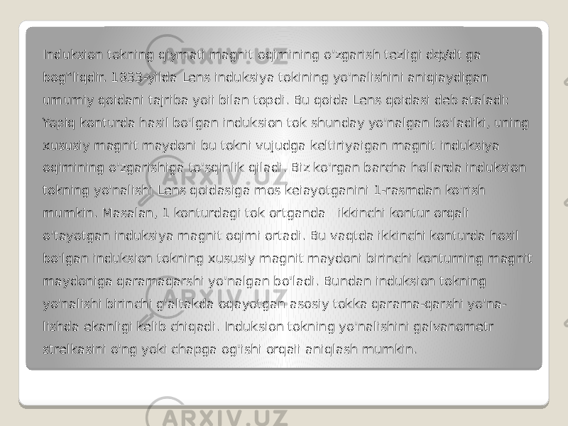 Induksion tokning qiymati magnit oqimining o&#39;zgarish tezligi dф/dt ga bog‟liqdir. 1833-yilda Lens induksiya tokining yo&#39;nalishini aniqiaydigan umumiy qoidani tajriba yoii bilan topdi. Bu qoida Lens qoidasi deb ataladi: Yopiq konturda hasil bo&#39;lgan induksion tok shunday yo&#39;nalgan bo&#39;ladiki, uning xususiy magnit maydoni bu tokni vujudga keltiriyaigan magnit induksiya oqimining o&#39;zgarishiga to&#39;sqinlik qiladi. Biz ko&#39;rgan barcha hollarda induksion tokning yo&#39;nalishi Lens qoidasiga mos keiayotganini 1-rasmdan ko&#39;rish mumkin. Masalan, 1 konturdagi tok ortganda ikkinchi kontur orqali o&#39;tayotgan induksiya magnit oqimi ortadi. Bu vaqtda ikkinchi konturda hosil bo&#39;lgan induksion tokning xususiy magnit maydoni birinchi konturning magnit maydoniga qaramaqarshi yo&#39;nalgan bo&#39;ladi. Bundan induksion tokning yo&#39;nalishi birinchi g&#39;altakda oqayotgan asosiy tokka qarama-qarshi yo&#39;na- lishda ekanligi kelib chiqadi. Induksion tokning yo&#39;nalishini galvanometr strelkasini o&#39;ng yoki chapga og&#39;ishi orqaii aniqlash mumkin. 