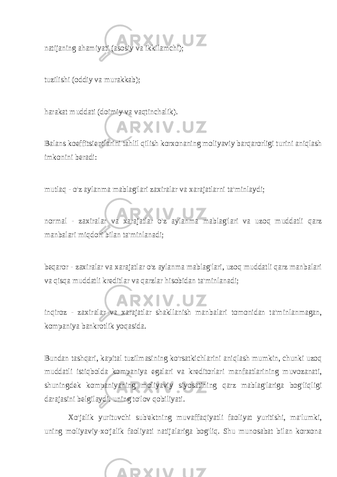 natijaning ahamiyati (asosiy va ikkilamchi); tuzilishi (oddiy va murakkab); harakat muddati (doimiy va vaqtinchalik). Balans koeffitsientlarini tahlil qilish korxonaning moliyaviy barqarorligi turini aniqlash imkonini beradi: mutlaq - o&#39;z aylanma mablag&#39;lari zaxiralar va xarajatlarni ta&#39;minlaydi; normal - zaxiralar va xarajatlar o&#39;z aylanma mablag&#39;lari va uzoq muddatli qarz manbalari miqdori bilan ta&#39;minlanadi; beqaror - zaxiralar va xarajatlar o&#39;z aylanma mablag&#39;lari, uzoq muddatli qarz manbalari va qisqa muddatli kreditlar va qarzlar hisobidan ta&#39;minlanadi; inqiroz - zaxiralar va xarajatlar shakllanish manbalari tomonidan ta&#39;minlanmagan, kompaniya bankrotlik yoqasida. Bundan tashqari, kapital tuzilmasining ko&#39;rsatkichlarini aniqlash mumkin, chunki uzoq muddatli istiqbolda kompaniya egalari va kreditorlari manfaatlarining muvozanati, shuningdek kompaniyaning moliyaviy siyosatining qarz mablag&#39;lariga bog&#39;liqligi darajasini belgilaydi. uning to&#39;lov qobiliyati. Xo&#39;jalik yurituvchi sub&#39;ektning muvaffaqiyatli faoliyat yuritishi, ma&#39;lumki, uning moliyaviy-xo&#39;jalik faoliyati natijalariga bog&#39;liq. Shu munosabat bilan korxona 