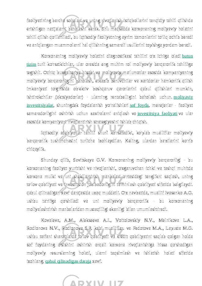 faoliyatining barcha sohalari va uning rivojlanish istiqbollarini tanqidiy tahlil qilishda erishilgan natijalarni baholashi kerak. Shu maqsadda korxonaning moliyaviy holatini tahlil qilish qo&#39;llaniladi, bu iqtisodiy faoliyatning ayrim tomonlarini to&#39;liq ochib beradi va aniqlangan muammolarni hal qilishning samarali usullarini topishga yordam beradi. Korxonaning moliyaviy holatini diagnostikasi tahlilni o&#39;z ichiga oladi   butun tizim   turli ko&#39;rsatkichlar, ular orasida eng muhim rol moliyaviy barqarorlik tahliliga tegishli. Ochiq buxgalteriya hisobi va moliyaviy ma&#39;lumotlar asosida kompaniyaning moliyaviy barqarorligini baholash, etkazib beruvchilar va xaridorlar hamkorlik qilish imkoniyati to&#39;g&#39;risida ob&#39;ektiv boshqaruv qarorlarini qabul qilishlari mumkin, ishtirokchilar (aktsiyadorlar) - ularning rentabelligini baholash uchun.   moliyaviy investitsiyalar , shuningdek foydalanish yo&#39;nalishlari   sof foyda , menejerlar - faoliyat samaradorligini oshirish uchun zaxiralarni aniqlash va   investitsiya faoliyati   va ular asosida kompaniyani rivojlantirish strategiyasini ishlab chiqish. Iqtisodiy adabiyotlar tahlili shuni ko&#39;rsatadiki, ko&#39;plab mualliflar moliyaviy barqarorlik tushunchasini turlicha izohlaydilar. Keling, ulardan ba&#39;zilarini ko&#39;rib chiqaylik. Shunday qilib, Savitskaya G.V. Korxonaning moliyaviy barqarorligi - bu korxonaning faoliyat yuritishi va rivojlanishi, o&#39;zgaruvchan ichki va tashqi muhitda korxona mulki va uni shakllantirish manbalari o&#39;rtasidagi tenglikni saqlash, uning to&#39;lov qobiliyati va investitsion jozibadorligini ta&#39;minlash qobiliyati sifatida belgilaydi. qabul qilinadigan xavf darajasida uzoq muddatli. O&#39;z navbatida, muallif Ivasenko A.G. ushbu ta&#39;rifga qo&#39;shiladi va uni moliyaviy barqarorlik - bu korxonaning moliyalashtirish manbalaridan mustaqilligi ekanligi bilan umumlashtiradi. Kovaleva, A.M., Alekseeva A.I., Voitolovskiy N.V., Melnikova L.A., Rodionova N.V., Rodionova S.P. kabi mualliflar. va Fedotova M.A., Lapusta M.G. ushbu toifani sharoitlarda to&#39;lov qobiliyati va kredit qobiliyatini saqlab qolgan holda sof foydaning o&#39;sishini oshirish orqali korxona rivojlanishiga hissa qo&#39;shadigan moliyaviy resurslarning holati, ularni taqsimlash va ishlatish holati sifatida izohlang.   qabul qilinadigan daraja   xavf. 