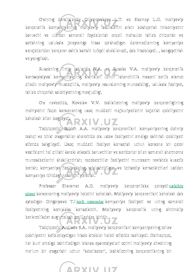 O&#39;zining darsliklarida Gilyarovskaya L.T. va Skamay L.G. moliyaviy barqarorlik kompaniyaning moliyaviy resurslarini erkin boshqarish imkoniyatini beruvchi va ulardan samarali foydalanish orqali mahsulot ishlab chiqarish va sotishning uzluksiz jarayoniga hissa qo&#39;shadigan daromadlarning kompaniya xarajatlaridan barqaror oshib ketishi tufayli shakllanadi, deb hisoblaydi. , kengaytirish va yangilash. Rusakning ilmiy ishlarida N.A. va Rusaka V.A. moliyaviy barqarorlik kontseptsiyasi kompaniyaning sheriklari uchun ishonchlilik mezoni bo&#39;lib xizmat qiladi: moliyaviy mustaqillik, moliyaviy resurslarning munosibligi, uzluksiz faoliyat, ishlab chiqarish salohiyatining mavjudligi. O&#39;z navbatida, Kovalev V.V. tashkilotning moliyaviy barqarorligining mohiyatini faqat korxonaning uzoq muddatli majburiyatlarini bajarish qobiliyatini baholash bilan bog&#39;laydi. Tadqiqotchi Babich A.A. moliyaviy barqarorlikni kompaniyaning doimiy tashqi va ichki o&#39;zgarishlar sharoitida o&#39;z ustav faoliyatini amalga oshirish qobiliyati sifatida belgilaydi. Uzoq muddatli faoliyat ko&#39;rsatish uchun korxona bir qator vazifalarni hal qilishi kerak: etkazib beruvchilar va xaridorlar bilan samarali shartnoma munosabatlarini shakllantirish; raqobatchilar faoliyatini muntazam ravishda kuzatib borish; kompaniya faoliyatining rejalashtirilgan va iqtisodiy ko&#39;rsatkichlari ustidan kompaniya ichidagi nazoratni yaratish. Professor Sheremet A.D. moliyaviy barqarorlikka qaraydi   tarkibiy qismi   korxonaning moliyaviy holatini baholash. Moliyaviy barqarorlikni baholash deb aytadigan Grigoryeva T.I   turli tomonlar   kompaniya faoliyati va uning samarali faoliyatining kompleks ko&#39;rsatkichi. Moliyaviy barqarorlik uning ehtimoliy bankrotlikdan sug&#39;urtalash omillaridan biridir. Tadqiqotchi Andreev S.A. moliyaviy barqarorlikni kompaniyaning to&#39;lov qobiliyatini kafolatlaydigan hisob-kitoblar holati sifatida izohlaydi. Darhaqiqat, har kuni amalga oshiriladigan biznes operatsiyalari oqimi moliyaviy ahvolning ma&#39;lum bir o&#39;zgarishi uchun &#34;katalizator&#34;, tashkilotning barqarorlikning bir 