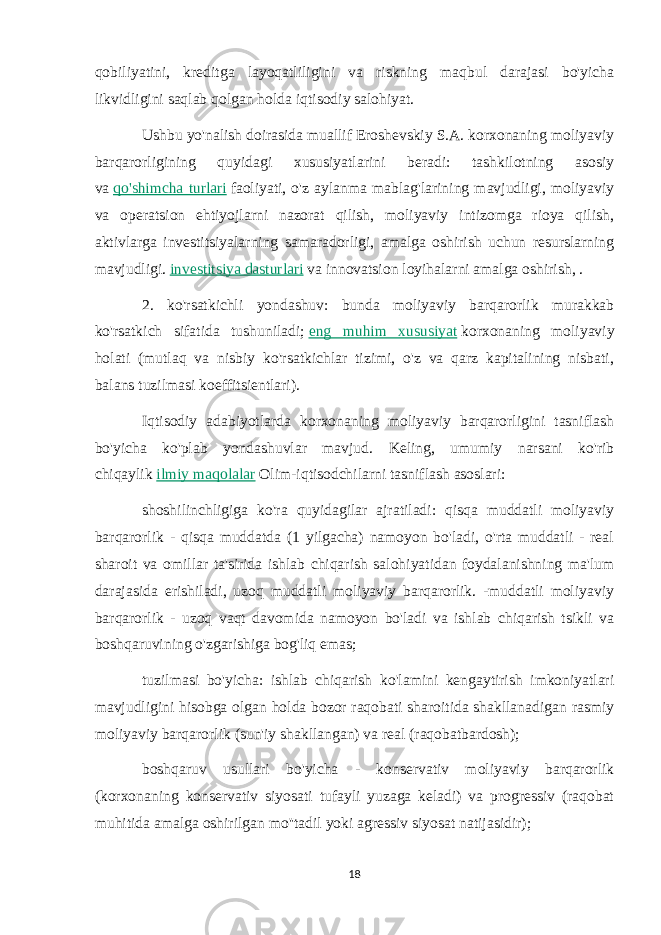 qobiliyatini, kreditga layoqatliligini va riskning maqbul darajasi bo&#39;yicha likvidligini saqlab qolgan holda iqtisodiy salohiyat. Ushbu yo&#39;nalish doirasida muallif Eroshevskiy S.A. korxonaning moliyaviy barqarorligining quyidagi xususiyatlarini beradi: tashkilotning asosiy va   qo&#39;shimcha turlari   faoliyati, o&#39;z aylanma mablag&#39;larining mavjudligi, moliyaviy va operatsion ehtiyojlarni nazorat qilish, moliyaviy intizomga rioya qilish, aktivlarga investitsiyalarning samaradorligi, amalga oshirish uchun resurslarning mavjudligi.   investitsiya dasturlari   va innovatsion loyihalarni amalga oshirish, . 2. ko&#39;rsatkichli yondashuv: bunda moliyaviy barqarorlik murakkab ko&#39;rsatkich sifatida tushuniladi;   eng muhim xususiyat   korxonaning moliyaviy holati (mutlaq va nisbiy ko&#39;rsatkichlar tizimi, o&#39;z va qarz kapitalining nisbati, balans tuzilmasi koeffitsientlari). Iqtisodiy adabiyotlarda korxonaning moliyaviy barqarorligini tasniflash bo&#39;yicha ko&#39;plab yondashuvlar mavjud. Keling, umumiy narsani ko&#39;rib chiqaylik   ilmiy maqolalar   Olim-iqtisodchilarni tasniflash asoslari: shoshilinchligiga ko&#39;ra quyidagilar ajratiladi: qisqa muddatli moliyaviy barqarorlik - qisqa muddatda (1 yilgacha) namoyon bo&#39;ladi, o&#39;rta muddatli - real sharoit va omillar ta&#39;sirida ishlab chiqarish salohiyatidan foydalanishning ma&#39;lum darajasida erishiladi, uzoq muddatli moliyaviy barqarorlik. -muddatli moliyaviy barqarorlik - uzoq vaqt davomida namoyon bo&#39;ladi va ishlab chiqarish tsikli va boshqaruvining o&#39;zgarishiga bog&#39;liq emas; tuzilmasi bo&#39;yicha: ishlab chiqarish ko&#39;lamini kengaytirish imkoniyatlari mavjudligini hisobga olgan holda bozor raqobati sharoitida shakllanadigan rasmiy moliyaviy barqarorlik (sun&#39;iy shakllangan) va real (raqobatbardosh); boshqaruv usullari bo&#39;yicha - konservativ moliyaviy barqarorlik (korxonaning konservativ siyosati tufayli yuzaga keladi) va progressiv (raqobat muhitida amalga oshirilgan mo&#39;&#39;tadil yoki agressiv siyosat natijasidir); 18 