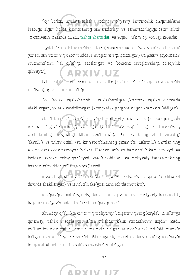 iloji bo&#39;lsa, tartibga solish - ochiq moliyaviy barqarorlik o&#39;zgarishlarni hisobga olgan holda korxonaning samaradorligi va samaradorligiga ta&#39;sir qilish imkoniyatini nazarda tutadi.   tashqi sharoitlar , va yopiq - ularning yo&#39;qligi asosida; foydalilik nuqtai nazaridan - faol (korxonaning moliyaviy ko&#39;rsatkichlarini yaxshilash va uning uzoq muddatli rivojlanishiga qaratilgan) va passiv (operatsion muammolarni hal qilishga asoslangan va korxona rivojlanishiga to&#39;sqinlik qilmaydi); kelib chiqish joyi bo&#39;yicha - mahalliy (ma&#39;lum bir mintaqa korxonalarida topilgan), global - umummilliy; iloji bo&#39;lsa, rejalashtirish - rejalashtirilgan (korxona rejalari doirasida shakllangan) va rejalashtirilmagan (kompaniya prognozlariga qaramay erishilgan); etarlilik nuqtai nazaridan - etarli moliyaviy barqarorlik (bu kompaniyada resurslarning etishmasligi, o&#39;z majburiyatlarini o&#39;z vaqtida bajarish imkoniyati, zaxiralarning mavjudligi bilan tavsiflanadi). Barqarorlikning etarli emasligi likvidlik va to&#39;lov qobiliyati ko&#39;rsatkichlarining pasayishi, debitorlik qarzlarining yuqori darajasida namoyon bo&#39;ladi. Haddan tashqari barqarorlik kam uchraydi va haddan tashqari to&#39;lov qobiliyati, kredit qobiliyati va moliyaviy barqarorlikning boshqa ko&#39;rsatkichlari bilan tavsiflanadi. nazorat qilish nuqtai nazaridan - joriy moliyaviy barqarorlik (hisobot davrida shakllangan) va istiqbolli (kelgusi davr ichida mumkin); moliyaviy ahvolning turiga ko&#39;ra - mutlaq va normal moliyaviy barqarorlik, beqaror moliyaviy holat, inqirozli moliyaviy holat. Shunday qilib, korxonaning moliyaviy barqarorligining ko&#39;plab ta&#39;riflariga qaramay, ushbu maqola uni talqin qilishda ikkita yondashuvni taqdim etadi: ma&#39;lum hollarda tegishli bo&#39;lishi mumkin bo&#39;lgan va alohida qo&#39;llanilishi mumkin bo&#39;lgan mazmunli va ko&#39;rsatkich. Shuningdek, maqolada korxonaning moliyaviy barqarorligi uchun turli tasniflash asoslari keltirilgan. 19 