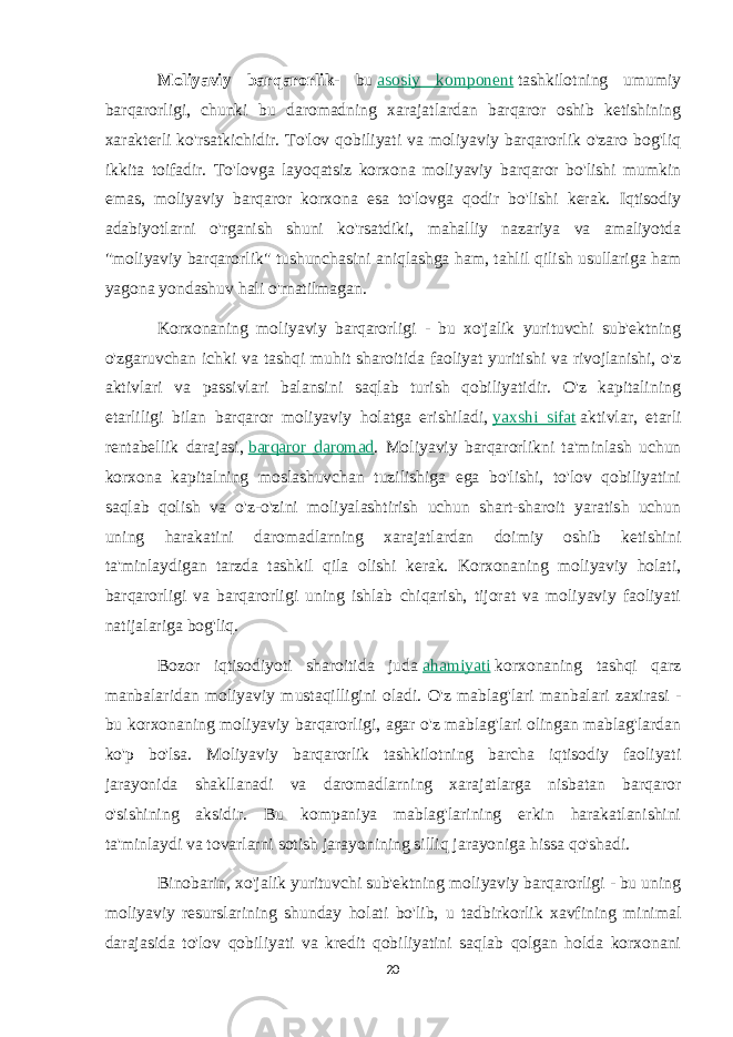 Moliyaviy barqarorlik - bu   asosiy komponent   tashkilotning umumiy barqarorligi, chunki bu daromadning xarajatlardan barqaror oshib ketishining xarakterli ko&#39;rsatkichidir. To&#39;lov qobiliyati va moliyaviy barqarorlik o&#39;zaro bog&#39;liq ikkita toifadir. To&#39;lovga layoqatsiz korxona moliyaviy barqaror bo&#39;lishi mumkin emas, moliyaviy barqaror korxona esa to&#39;lovga qodir bo&#39;lishi kerak. Iqtisodiy adabiyotlarni o&#39;rganish shuni ko&#39;rsatdiki, mahalliy nazariya va amaliyotda &#34;moliyaviy barqarorlik&#34; tushunchasini aniqlashga ham, tahlil qilish usullariga ham yagona yondashuv hali o&#39;rnatilmagan. Korxonaning moliyaviy barqarorligi - bu xo&#39;jalik yurituvchi sub&#39;ektning o&#39;zgaruvchan ichki va tashqi muhit sharoitida faoliyat yuritishi va rivojlanishi, o&#39;z aktivlari va passivlari balansini saqlab turish qobiliyatidir. O&#39;z kapitalining etarliligi bilan barqaror moliyaviy holatga erishiladi,   yaxshi sifat   aktivlar, etarli rentabellik darajasi,   barqaror daromad . Moliyaviy barqarorlikni ta&#39;minlash uchun korxona kapitalning moslashuvchan tuzilishiga ega bo&#39;lishi, to&#39;lov qobiliyatini saqlab qolish va o&#39;z-o&#39;zini moliyalashtirish uchun shart-sharoit yaratish uchun uning harakatini daromadlarning xarajatlardan doimiy oshib ketishini ta&#39;minlaydigan tarzda tashkil qila olishi kerak. Korxonaning moliyaviy holati, barqarorligi va barqarorligi uning ishlab chiqarish, tijorat va moliyaviy faoliyati natijalariga bog&#39;liq. Bozor iqtisodiyoti sharoitida juda   ahamiyati   korxonaning tashqi qarz manbalaridan moliyaviy mustaqilligini oladi. O&#39;z mablag&#39;lari manbalari zaxirasi - bu korxonaning moliyaviy barqarorligi, agar o&#39;z mablag&#39;lari olingan mablag&#39;lardan ko&#39;p bo&#39;lsa. Moliyaviy barqarorlik tashkilotning barcha iqtisodiy faoliyati jarayonida shakllanadi va daromadlarning xarajatlarga nisbatan barqaror o&#39;sishining aksidir. Bu kompaniya mablag&#39;larining erkin harakatlanishini ta&#39;minlaydi va tovarlarni sotish jarayonining silliq jarayoniga hissa qo&#39;shadi. Binobarin, xo&#39;jalik yurituvchi sub&#39;ektning moliyaviy barqarorligi - bu uning moliyaviy resurslarining shunday holati bo&#39;lib, u tadbirkorlik xavfining minimal darajasida to&#39;lov qobiliyati va kredit qobiliyatini saqlab qolgan holda korxonani 20 