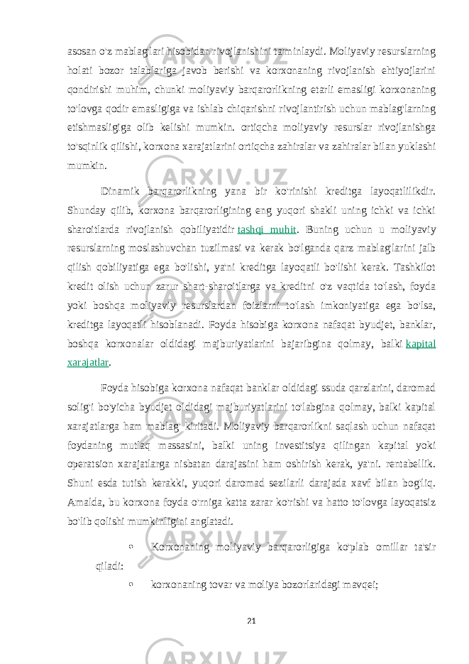 asosan o&#39;z mablag&#39;lari hisobidan rivojlanishini ta&#39;minlaydi. Moliyaviy resurslarning holati bozor talablariga javob berishi va korxonaning rivojlanish ehtiyojlarini qondirishi muhim, chunki moliyaviy barqarorlikning etarli emasligi korxonaning to&#39;lovga qodir emasligiga va ishlab chiqarishni rivojlantirish uchun mablag&#39;larning etishmasligiga olib kelishi mumkin. ortiqcha moliyaviy resurslar rivojlanishga to&#39;sqinlik qilishi, korxona xarajatlarini ortiqcha zahiralar va zahiralar bilan yuklashi mumkin. Dinamik barqarorlikning yana bir ko&#39;rinishi kreditga layoqatlilikdir. Shunday qilib, korxona barqarorligining eng yuqori shakli uning ichki va ichki sharoitlarda rivojlanish qobiliyatidir   tashqi muhit . Buning uchun u moliyaviy resurslarning moslashuvchan tuzilmasi va kerak bo&#39;lganda qarz mablag&#39;larini jalb qilish qobiliyatiga ega bo&#39;lishi, ya&#39;ni kreditga layoqatli bo&#39;lishi kerak. Tashkilot kredit olish uchun zarur shart-sharoitlarga va kreditni o&#39;z vaqtida to&#39;lash, foyda yoki boshqa moliyaviy resurslardan foizlarni to&#39;lash imkoniyatiga ega bo&#39;lsa, kreditga layoqatli hisoblanadi. Foyda hisobiga korxona nafaqat byudjet, banklar, boshqa korxonalar oldidagi majburiyatlarini bajaribgina qolmay, balki   kapital xarajatlar . Foyda hisobiga korxona nafaqat banklar oldidagi ssuda qarzlarini, daromad solig&#39;i bo&#39;yicha byudjet oldidagi majburiyatlarini to&#39;labgina qolmay, balki kapital xarajatlarga ham mablag&#39; kiritadi. Moliyaviy barqarorlikni saqlash uchun nafaqat foydaning mutlaq massasini, balki uning investitsiya qilingan kapital yoki operatsion xarajatlarga nisbatan darajasini ham oshirish kerak, ya&#39;ni. rentabellik. Shuni esda tutish kerakki, yuqori daromad sezilarli darajada xavf bilan bog&#39;liq. Amalda, bu korxona foyda o&#39;rniga katta zarar ko&#39;rishi va hatto to&#39;lovga layoqatsiz bo&#39;lib qolishi mumkinligini anglatadi.  Korxonaning moliyaviy barqarorligiga ko&#39;plab omillar ta&#39;sir qiladi:  korxonaning tovar va moliya bozorlaridagi mavqei; 21 