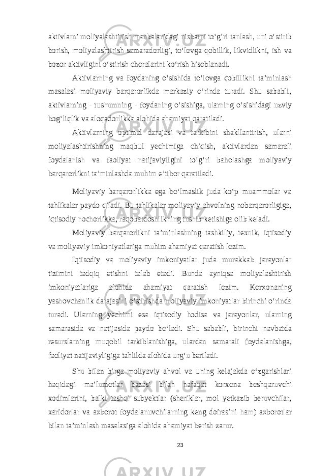 aktivlarni moliyalashtirish manbalaridagi nisbatni to‘g‘ri tanlash, uni o‘stirib borish, moliyalashtirish samaradorligi, to‘lovga qobillik, likvidlikni, ish va bozor aktivligini o‘stirish choralarini ko‘rish hisoblanadi. Aktivlarning va foydaning o‘sishida to‘lovga qobillikni ta’minlash masalasi moliyaviy barqarorlikda markaziy o‘rinda turadi. Shu sababli‚ aktivlarning - tushumning - foydaning o‘sishiga, ularning o‘sishidagi uzviy bog‘liqlik va aloqadorlikka alohida ahamiyat qaratiladi. Aktivlarning optimal darajasi va tarkibini shakllantirish, ularni moliyalashtirishning maqbul yechimiga chiqish, aktivlardan samarali foydalanish va faoliyat natijaviyligini to‘g‘ri baholashga moliyaviy barqarorlikni ta’minlashda muhim e’tibor qaratiladi. Moliyaviy barqarorlikka ega bo‘lmaslik juda ko‘p muammolar va tahlikalar paydo qiladi. Bu tahlikalar moliyaviy ahvolning nobarqarorligiga, iqtisodiy nochorlikka, raqobatdoshlikning tushib ketishiga olib keladi. Moliyaviy barqarorlikni ta’minlashning tashkiliy, texnik, iqtisodiy va moliyaviy imkoniyatlariga muhim ahamiyat qaratish lozim. Iqtisodiy va moliyaviy imkoniyatlar juda murakkab jarayonlar tizimini tadqiq etishni talab etadi. Bunda ayniqsa moliyalashtirish imkoniyatlariga alohida ahamiyat qaratish lozim. Korxonaning yashovchanlik darajasini o‘stirishda moliyaviy imkoniyatlar birinchi o‘rinda turadi. Ularning yechimi esa iqtisodiy hodisa va jarayonlar, ularning samarasida va natijasida paydo bo‘ladi. Shu sababli‚ birinchi navbatda resurslarning muqobil tarkiblanishiga, ulardan samarali foydalanishga, faoliyat natijaviyligiga tahlilda alohida urg‘u beriladi. Shu bilan birga moliyaviy ahvol va uning kelajakda o‘zgarishlari haqidagi ma’lumotlar bazasi bilan nafaqat korxona boshqaruvchi xodimlarini, balki tashqi subyektlar (sheriklar, mol yetkazib beruvchilar, xaridorlar va axborot foydalanuvchilarning keng doirasini ham) axborotlar bilan ta’minlash masalasiga alohida ahamiyat berish zarur. 23 