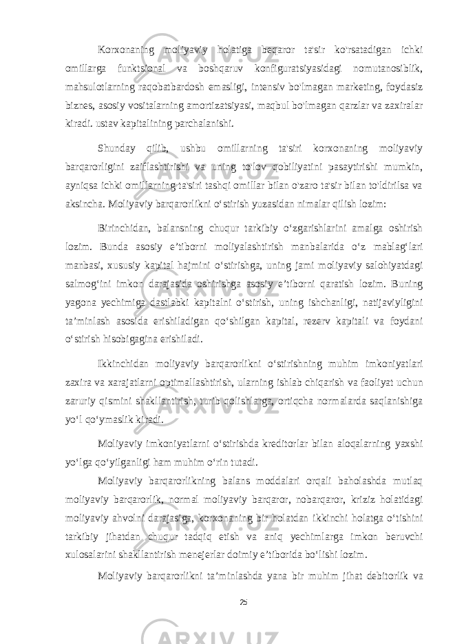 Korxonaning moliyaviy holatiga beqaror ta&#39;sir ko&#39;rsatadigan ichki omillarga funktsional va boshqaruv konfiguratsiyasidagi nomutanosiblik, mahsulotlarning raqobatbardosh emasligi, intensiv bo&#39;lmagan marketing, foydasiz biznes, asosiy vositalarning amortizatsiyasi, maqbul bo&#39;lmagan qarzlar va zaxiralar kiradi. ustav kapitalining parchalanishi. Shunday qilib, ushbu omillarning ta&#39;siri korxonaning moliyaviy barqarorligini zaiflashtirishi va uning to&#39;lov qobiliyatini pasaytirishi mumkin, ayniqsa ichki omillarning ta&#39;siri tashqi omillar bilan o&#39;zaro ta&#39;sir bilan to&#39;ldirilsa va aksincha. Moliyaviy barqarorlikni o‘stirish yuzasidan nimalar qilish lozim: Birinchidan, balansning chuqur tarkibiy o‘zgarishlarini amalga oshirish lozim. Bunda asosiy e’tiborni moliyalashtirish manbalarida o‘z mablag‘lari manbasi, xususiy kapital hajmini o‘stirishga, uning jami moliyaviy salohiyatdagi salmog‘ini imkon darajasida oshirishga asosiy e’tiborni qaratish lozim. Buning yagona yechimiga dastlabki kapitalni o‘stirish, uning ishchanligi, natijaviyligini ta’minlash asosida erishiladigan qo‘shilgan kapital, rezerv kapitali va foydani o‘stirish hisobigagina erishiladi. Ikkinchidan moliyaviy barqarorlikni o‘stirishning muhim imkoniyatlari zaxira va xarajatlarni optimallashtirish, ularning ishlab chiqarish va faoliyat uchun zaruriy qismini shakllantirish, turib qolishlarga, ortiqcha normalarda saqlanishiga yo‘l qo‘ymaslik kiradi. Moliyaviy imkoniyatlarni o‘stirishda kreditorlar bilan aloqalarning yaxshi yo‘lga qo‘yilganligi ham muhim o‘rin tutadi. Moliyaviy barqarorlikning balans moddalari orqali baholashda mutlaq moliyaviy barqarorlik, normal moliyaviy barqaror, nobarqaror, kriziz holatidagi moliyaviy ahvolni darajasiga, korxonaning bir holatdan ikkinchi holatga o‘tishini tarkibiy jihatdan chuqur tadqiq etish va aniq yechimlarga imkon beruvchi xulosalarini shakllantirish menejerlar doimiy e’tiborida bo‘lishi lozim. Moliyaviy barqarorlikni ta’minlashda yana bir muhim jihat debitorlik va 25 