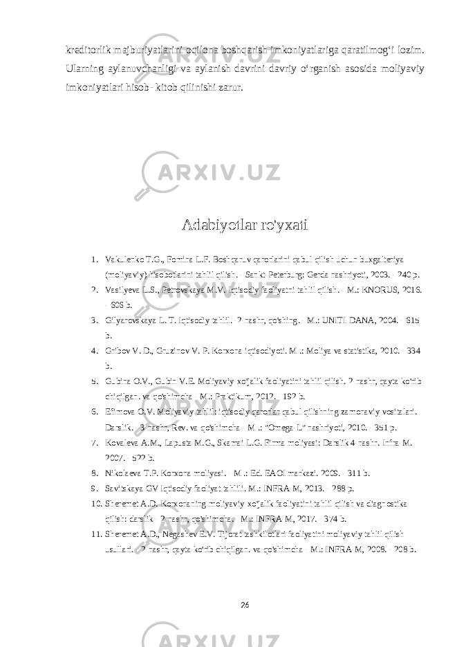 kreditorlik majburiyatlarini oqilona boshqarish imkoniyatlariga qaratilmog‘i lozim. Ularning aylanuvchanligi va aylanish davrini davriy o‘rganish asosida moliyaviy imkoniyatlari hisob- kitob qilinishi zarur. Adabiyotlar ro&#39;yxati 1. Vakulenko T.G., Fomina L.F. Boshqaruv qarorlarini qabul qilish uchun buxgalteriya (moliyaviy) hisobotlarini tahlil qilish. - Sankt-Peterburg: Gerda nashriyoti, 2003. - 240 p. 2. Vasilyeva L.S., Petrovskaya M.V. Iqtisodiy faoliyatni tahlil qilish. - M.: KNORUS, 2016. - 606 b. 3. Gilyarovskaya L. T. Iqtisodiy tahlil. -2-nashr, qo&#39;shing. - M.: UNITI-DANA, 2004. - 615 b. 4. Gribov V. D., Gruzinov V. P. Korxona iqtisodiyoti. M .: Moliya va statistika, 2010. - 334 b. 5. Gubina O.V., Gubin V.E. Moliyaviy-xo&#39;jalik faoliyatini tahlil qilish. 2-nashr, qayta ko&#39;rib chiqilgan. va qo&#39;shimcha - M.: Praktikum, 2012. - 192 b. 6. Efimova O.V. Moliyaviy tahlil: iqtisodiy qarorlar qabul qilishning zamonaviy vositalari. Darslik. - 3-nashr, Rev. va qo&#39;shimcha - M .: &#34;Omega-L&#34; nashriyoti, 2010. - 351 p. 7. Kovaleva A.M., Lapusta M.G., Skamai L.G. Firma moliyasi: Darslik 4-nashr. Infra-M. 2007. - 522 b. 8. Nikolaeva T.P. Korxona moliyasi. - M .: Ed. EAOI markazi. 2009. - 311 b. 9. Savitskaya GV Iqtisodiy faoliyat tahlili. M.: INFRA-M, 2013. - 288 p. 10. Sheremet A.D. Korxonaning moliyaviy-xo&#39;jalik faoliyatini tahlil qilish va diagnostika qilish: darslik - 2-nashr, qo&#39;shimcha. - M.: INFRA-M, 2017. - 374 b. 11. Sheremet A.D., Negashev E.V. Tijorat tashkilotlari faoliyatini moliyaviy tahlil qilish usullari. - 2-nashr, qayta ko&#39;rib chiqilgan. va qo&#39;shimcha - M.: INFRA-M, 2008. - 208 b. 26 