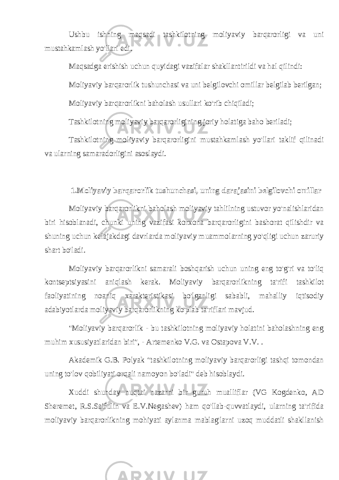 Ushbu ishning maqsadi tashkilotning moliyaviy barqarorligi va uni mustahkamlash yo&#39;llari edi. Maqsadga erishish uchun quyidagi vazifalar shakllantirildi va hal qilindi: Moliyaviy barqarorlik tushunchasi va uni belgilovchi omillar belgilab berilgan; Moliyaviy barqarorlikni baholash usullari ko&#39;rib chiqiladi; Tashkilotning moliyaviy barqarorligining joriy holatiga baho beriladi; Tashkilotning moliyaviy barqarorligini mustahkamlash yo&#39;llari taklif qilinadi va ularning samaradorligini asoslaydi. 1.Moliyaviy barqarorlik tushunchasi, uning darajasini belgilovchi omillar Moliyaviy barqarorlikni baholash moliyaviy tahlilning ustuvor yo&#39;nalishlaridan biri hisoblanadi, chunki uning vazifasi korxona barqarorligini bashorat qilishdir va shuning uchun kelajakdagi davrlarda moliyaviy muammolarning yo&#39;qligi uchun zaruriy shart bo&#39;ladi. Moliyaviy barqarorlikni samarali boshqarish uchun uning eng to&#39;g&#39;ri va to&#39;liq kontseptsiyasini aniqlash kerak. Moliyaviy barqarorlikning ta&#39;rifi tashkilot faoliyatining noaniq xarakteristikasi bo&#39;lganligi sababli, mahalliy iqtisodiy adabiyotlarda moliyaviy barqarorlikning ko&#39;plab ta&#39;riflari mavjud. &#34;Moliyaviy barqarorlik - bu tashkilotning moliyaviy holatini baholashning eng muhim xususiyatlaridan biri&#34;, - Artemenko V.G. va Ostapova V.V. . Akademik G.B. Polyak &#34;tashkilotning moliyaviy barqarorligi tashqi tomondan uning to&#39;lov qobiliyati orqali namoyon bo&#39;ladi&#34; deb hisoblaydi. Xuddi shunday nuqtai nazarni bir guruh mualliflar (VG Kogdenko, AD Sheremet, R.S.Saifulin va E.V.Negashev) ham qo&#39;llab-quvvatlaydi, ularning ta&#39;rifida moliyaviy barqarorlikning mohiyati aylanma mablag&#39;larni uzoq muddatli shakllanish 