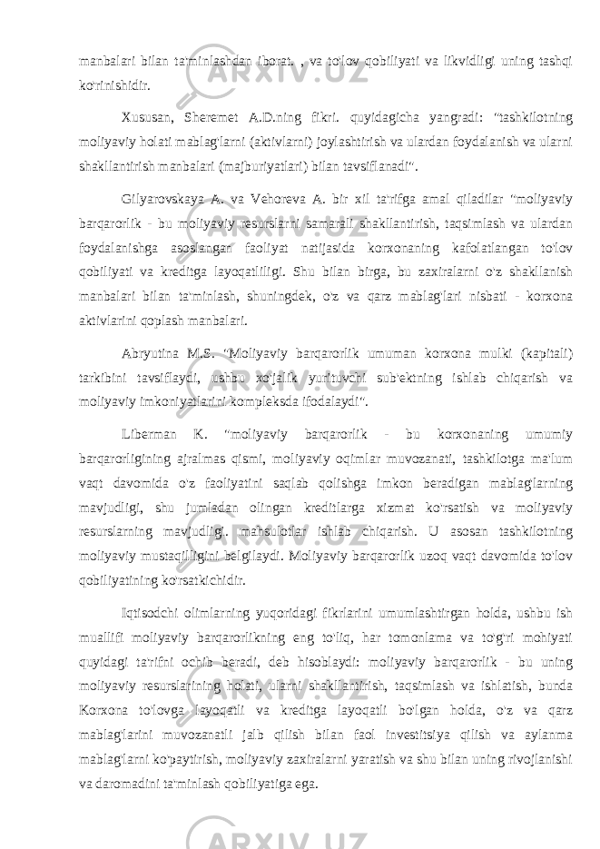 manbalari bilan ta&#39;minlashdan iborat. , va to&#39;lov qobiliyati va likvidligi uning tashqi ko&#39;rinishidir. Xususan, Sheremet A.D.ning fikri. quyidagicha yangradi: &#34;tashkilotning moliyaviy holati mablag&#39;larni (aktivlarni) joylashtirish va ulardan foydalanish va ularni shakllantirish manbalari (majburiyatlari) bilan tavsiflanadi&#34;. Gilyarovskaya A. va Vehoreva A. bir xil ta&#39;rifga amal qiladilar &#34;moliyaviy barqarorlik - bu moliyaviy resurslarni samarali shakllantirish, taqsimlash va ulardan foydalanishga asoslangan faoliyat natijasida korxonaning kafolatlangan to&#39;lov qobiliyati va kreditga layoqatliligi. Shu bilan birga, bu zaxiralarni o&#39;z shakllanish manbalari bilan ta&#39;minlash, shuningdek, o&#39;z va qarz mablag&#39;lari nisbati - korxona aktivlarini qoplash manbalari. Abryutina M.S. &#34;Moliyaviy barqarorlik umuman korxona mulki (kapitali) tarkibini tavsiflaydi, ushbu xo&#39;jalik yurituvchi sub&#39;ektning ishlab chiqarish va moliyaviy imkoniyatlarini kompleksda ifodalaydi&#34;. Liberman K. &#34;moliyaviy barqarorlik - bu korxonaning umumiy barqarorligining ajralmas qismi, moliyaviy oqimlar muvozanati, tashkilotga ma&#39;lum vaqt davomida o&#39;z faoliyatini saqlab qolishga imkon beradigan mablag&#39;larning mavjudligi, shu jumladan olingan kreditlarga xizmat ko&#39;rsatish va moliyaviy resurslarning mavjudligi. mahsulotlar ishlab chiqarish. U asosan tashkilotning moliyaviy mustaqilligini belgilaydi. Moliyaviy barqarorlik uzoq vaqt davomida to&#39;lov qobiliyatining ko&#39;rsatkichidir. Iqtisodchi olimlarning yuqoridagi fikrlarini umumlashtirgan holda, ushbu ish muallifi moliyaviy barqarorlikning eng to&#39;liq, har tomonlama va to&#39;g&#39;ri mohiyati quyidagi ta&#39;rifni ochib beradi, deb hisoblaydi: moliyaviy barqarorlik - bu uning moliyaviy resurslarining holati, ularni shakllantirish, taqsimlash va ishlatish, bunda Korxona to&#39;lovga layoqatli va kreditga layoqatli bo&#39;lgan holda, o&#39;z va qarz mablag&#39;larini muvozanatli jalb qilish bilan faol investitsiya qilish va aylanma mablag&#39;larni ko&#39;paytirish, moliyaviy zaxiralarni yaratish va shu bilan uning rivojlanishi va daromadini ta&#39;minlash qobiliyatiga ega. 