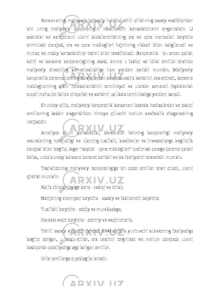 Korxonaning moliyaviy-iqtisodiy holatini tahlil qilishning asosiy vazifalaridan biri uning moliyaviy barqarorligini tavsiflovchi ko&#39;rsatkichlarni o&#39;rganishdir. U zaxiralar va xarajatlarni ularni shakllantirishning o&#39;z va qarz manbalari bo&#39;yicha ta&#39;minlash darajasi, o&#39;z va qarz mablag&#39;lari hajmining nisbati bilan belgilanadi va mutlaq va nisbiy ko&#39;rsatkichlar tizimi bilan tavsiflanadi. Barqarorlik - bu omon qolish kaliti va korxona barqarorligining asosi, ammo u tashqi va ichki omillar ta&#39;sirida moliyaviy ahvolning yomonlashishiga ham yordam berishi mumkin. Moliyaviy barqarorlik daromadlarning xarajatlardan barqaror oshib ketishini aks ettiradi, korxona mablag&#39;larining erkin harakatlanishini ta&#39;minlaydi va ulardan samarali foydalanish orqali mahsulot ishlab chiqarish va sotishni uzluksiz ta&#39;minlashga yordam beradi. Shunday qilib, moliyaviy barqarorlik korxonani baxtsiz hodisalardan va tashqi omillarning keskin o&#39;zgarishidan himoya qiluvchi ma&#39;lum xavfsizlik chegarasining natijasidir. Amaliyot shuni ko&#39;rsatadiki, korxonalar ishining barqarorligi moliyaviy resurslarning mavjudligi va ularning tuzilishi, kreditorlar va investorlarga bog&#39;liqlik darajasi bilan bog&#39;liq. Agar &#34;kapital - qarz mablag&#39;lari&#34; tuzilmasi qarzga qarama-qarshi bo&#39;lsa, unda bunday korxona bankrot bo&#39;lishi va o&#39;z faoliyatini to&#39;xtatishi mumkin. Tashkilotning moliyaviy barqarorligiga bir qator omillar ta&#39;sir qiladi, ularni ajratish mumkin: Kelib chiqish joyiga ko&#39;ra - tashqi va ichki; Natijaning ahamiyati bo&#39;yicha - asosiy va ikkilamchi bo&#39;yicha; Tuzilishi bo&#39;yicha - oddiy va murakkabga; Harakat vaqti bo&#39;yicha - doimiy va vaqtinchalik. Tahlil asosiy e&#39;tiborni qaratadi   ichki   xo&#39;jalik yurituvchi sub&#39;ektning faoliyatiga bog&#39;liq bo&#39;lgan, u ta&#39;sir qilish, o&#39;z ta&#39;sirini to&#39;g&#39;rilash va ma&#39;lum darajada ularni boshqarish qobiliyatiga ega bo&#39;lgan omillar. Ichki omillarga quyidagilar kiradi: 