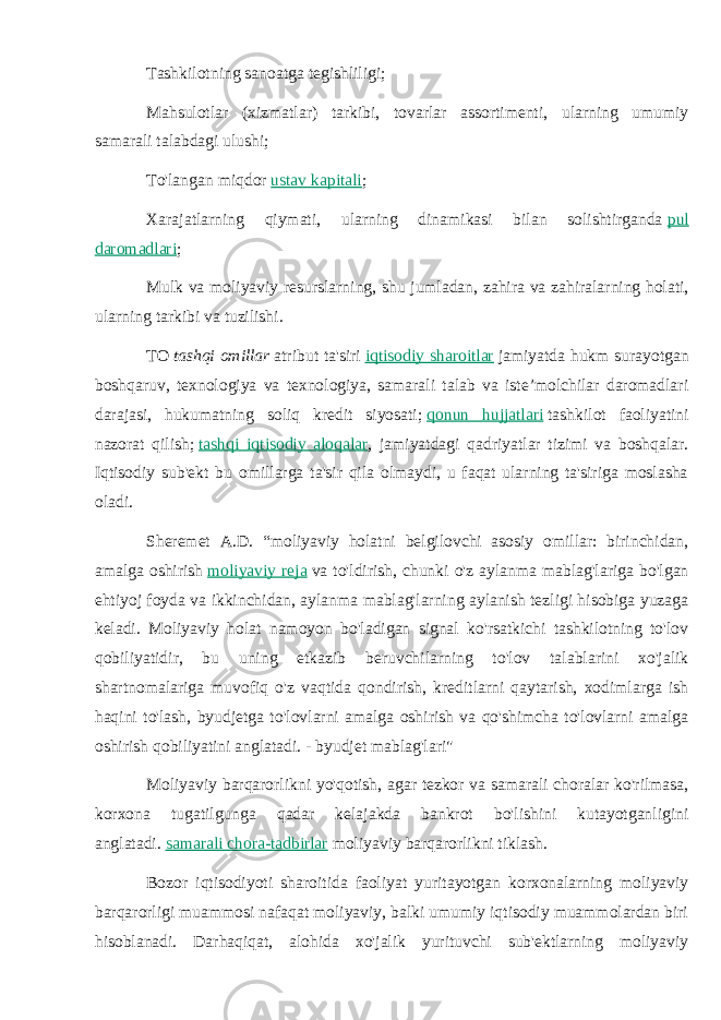 Tashkilotning sanoatga tegishliligi; Mahsulotlar (xizmatlar) tarkibi, tovarlar assortimenti, ularning umumiy samarali talabdagi ulushi; To&#39;langan miqdor   ustav kapitali ; Xarajatlarning qiymati, ularning dinamikasi bilan solishtirganda   pul daromadlari ; Mulk va moliyaviy resurslarning, shu jumladan, zahira va zahiralarning holati, ularning tarkibi va tuzilishi. TO   tashqi omillar   atribut ta&#39;siri   iqtisodiy sharoitlar   jamiyatda hukm surayotgan boshqaruv, texnologiya va texnologiya, samarali talab va iste’molchilar daromadlari darajasi, hukumatning soliq kredit siyosati;   qonun hujjatlari   tashkilot faoliyatini nazorat qilish;   tashqi iqtisodiy aloqalar , jamiyatdagi qadriyatlar tizimi va boshqalar. Iqtisodiy sub&#39;ekt bu omillarga ta&#39;sir qila olmaydi, u faqat ularning ta&#39;siriga moslasha oladi. Sheremet A.D. “moliyaviy holatni belgilovchi asosiy omillar: birinchidan, amalga oshirish   moliyaviy reja   va to&#39;ldirish, chunki o&#39;z aylanma mablag&#39;lariga bo&#39;lgan ehtiyoj foyda va ikkinchidan, aylanma mablag&#39;larning aylanish tezligi hisobiga yuzaga keladi. Moliyaviy holat namoyon bo&#39;ladigan signal ko&#39;rsatkichi tashkilotning to&#39;lov qobiliyatidir, bu uning etkazib beruvchilarning to&#39;lov talablarini xo&#39;jalik shartnomalariga muvofiq o&#39;z vaqtida qondirish, kreditlarni qaytarish, xodimlarga ish haqini to&#39;lash, byudjetga to&#39;lovlarni amalga oshirish va qo&#39;shimcha to&#39;lovlarni amalga oshirish qobiliyatini anglatadi. - byudjet mablag&#39;lari&#34; Moliyaviy barqarorlikni yo&#39;qotish, agar tezkor va samarali choralar ko&#39;rilmasa, korxona tugatilgunga qadar kelajakda bankrot bo&#39;lishini kutayotganligini anglatadi.   samarali chora-tadbirlar   moliyaviy barqarorlikni tiklash. Bozor iqtisodiyoti sharoitida faoliyat yuritayotgan korxonalarning moliyaviy barqarorligi muammosi nafaqat moliyaviy, balki umumiy iqtisodiy muammolardan biri hisoblanadi. Darhaqiqat, alohida xo&#39;jalik yurituvchi sub&#39;ektlarning moliyaviy 