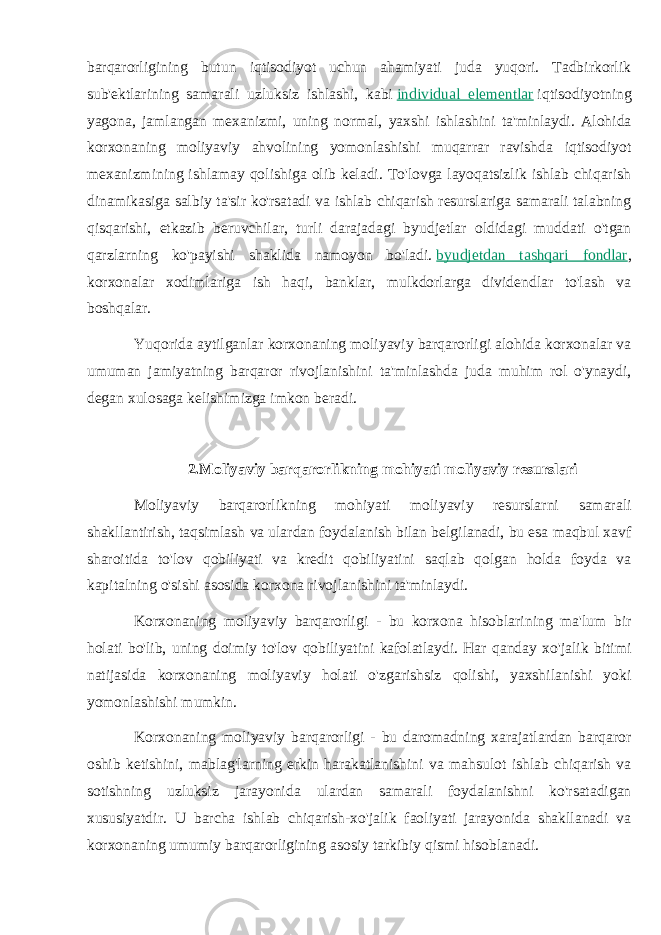 barqarorligining butun iqtisodiyot uchun ahamiyati juda yuqori. Tadbirkorlik sub&#39;ektlarining samarali uzluksiz ishlashi, kabi   individual elementlar   iqtisodiyotning yagona, jamlangan mexanizmi, uning normal, yaxshi ishlashini ta&#39;minlaydi. Alohida korxonaning moliyaviy ahvolining yomonlashishi muqarrar ravishda iqtisodiyot mexanizmining ishlamay qolishiga olib keladi. To&#39;lovga layoqatsizlik ishlab chiqarish dinamikasiga salbiy ta&#39;sir ko&#39;rsatadi va ishlab chiqarish resurslariga samarali talabning qisqarishi, etkazib beruvchilar, turli darajadagi byudjetlar oldidagi muddati o&#39;tgan qarzlarning ko&#39;payishi shaklida namoyon bo&#39;ladi.   byudjetdan tashqari fondlar , korxonalar xodimlariga ish haqi, banklar, mulkdorlarga dividendlar to&#39;lash va boshqalar. Yuqorida aytilganlar korxonaning moliyaviy barqarorligi alohida korxonalar va umuman jamiyatning barqaror rivojlanishini ta&#39;minlashda juda muhim rol o&#39;ynaydi, degan xulosaga kelishimizga imkon beradi. 2. Moliyaviy barqarorlikning mohiyati moliyaviy resurslari Moliyaviy barqarorlikning mohiyati moliyaviy resurslarni samarali shakllantirish, taqsimlash va ulardan foydalanish bilan belgilanadi, bu esa maqbul xavf sharoitida to&#39;lov qobiliyati va kredit qobiliyatini saqlab qolgan holda foyda va kapitalning o&#39;sishi asosida korxona rivojlanishini ta&#39;minlaydi. Korxonaning moliyaviy barqarorligi - bu korxona hisoblarining ma&#39;lum bir holati bo&#39;lib, uning doimiy to&#39;lov qobiliyatini kafolatlaydi. Har qanday xo&#39;jalik bitimi natijasida korxonaning moliyaviy holati o&#39;zgarishsiz qolishi, yaxshilanishi yoki yomonlashishi mumkin. Korxonaning moliyaviy barqarorligi - bu daromadning xarajatlardan barqaror oshib ketishini, mablag&#39;larning erkin harakatlanishini va mahsulot ishlab chiqarish va sotishning uzluksiz jarayonida ulardan samarali foydalanishni ko&#39;rsatadigan xususiyatdir. U barcha ishlab chiqarish-xo&#39;jalik faoliyati jarayonida shakllanadi va korxonaning umumiy barqarorligining asosiy tarkibiy qismi hisoblanadi. 