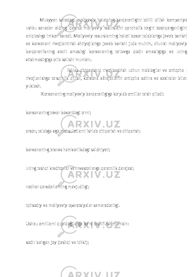 Muayyan sanadagi moliyaviy holatning barqarorligini tahlil qilish kompaniya ushbu sanadan oldingi davrda moliyaviy resurslarni qanchalik to&#39;g&#39;ri boshqarganligini aniqlashga imkon beradi. Moliyaviy resurslarning holati bozor talablariga javob berishi va korxonani rivojlantirish ehtiyojlariga javob berishi juda muhim, chunki moliyaviy barqarorlikning etarli emasligi korxonaning to&#39;lovga qodir emasligiga va uning etishmasligiga olib kelishi mumkin. Ishlab chiqarishni rivojlantirish uchun mablag &#39; lar va ortiqcha - rivojlanishga to &#39; sqinlik qilish , korxona xarajatlarini ortiqcha zahira va zaxiralar bilan yuklash . Korxonaning moliyaviy barqarorligiga ko&#39;plab omillar ta&#39;sir qiladi: korxonaning tovar bozoridagi o&#39;rni; arzon, talabga ega mahsulotlarni ishlab chiqarish va chiqarish; korxonaning biznes hamkorlikdagi salohiyati; uning tashqi kreditorlar va investorlarga qaramlik darajasi; nochor qarzdorlarning mavjudligi; iqtisodiy va moliyaviy operatsiyalar samaradorligi. Ushbu omillarni quyidagilarga ko&#39;ra tasniflash mumkin: sodir bo&#39;lgan joy (tashqi va ichki); 