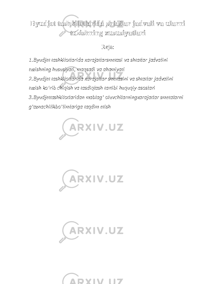 Byudjet tashkilotlarida shtatlar jadvali va ularni tuzishning xususiyatlari Reja: 1. Byudjet tashkilotlarida xarajatlarsmetasi va shtatlar jadvalini tuzishning hususiyati, maqsadi va ahamiyati 2. Byudjet tashkilotlarida xarajatlar smetasini va shtatlar jadvalini tuzish ko‘rib chiqish va tasdiqlash tartibi huquqiy asoslari 3. Byudjettashkilotlaridan mablag’ oluvchilarningxarajatlar smetalarni g’aznachilikbo’limlariga taqdim etish 