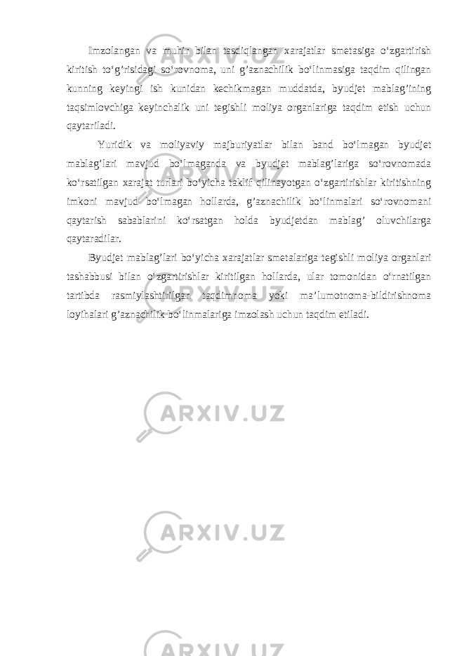 Imzolangan va muh і r bilan tasdiqlangan xarajatlar smetasiga o‘zgartirish kiritish to‘g’risidagi so‘rovnoma, uni g’aznachilik bo‘linmasiga taqdim qilingan kunning keyingi ish kunidan kechikmagan muddatda, byudjet mablag’ining taqsimlovchiga keyinchalik uni tegishli moliya organlariga taqdim etish uchun qaytariladi. Yuridik va moliyaviy majburiyatlar bilan band bo‘lmagan byudjet mablag’lari mavjud bo‘lmaganda va byudjet mablag’lariga so‘rovnomada ko‘rsatilgan xarajat turlari bo‘yicha taklif qilinayotgan o‘zgartirishlar kiritishning imkoni mavjud bo‘lmagan hollarda, g’aznachilik bo‘linmalari so‘rovnomani qaytarish sabablarini ko‘rsatgan holda byudjetdan mablag’ oluvchilarga qaytaradilar. Byudjet mablag’lari bo‘yicha xarajatlar smetalariga tegishli moliya organlari tashabbusi bilan o‘zgartirishlar kiritilgan hollarda, ular tomonidan o‘rnatilgan tartibda rasmiylashtirilgan taqdimnoma yoki ma’lumotnoma-bildirishnoma loyihalari g’aznachilik bo‘linmalariga imzolash uchun taqdim etiladi. 