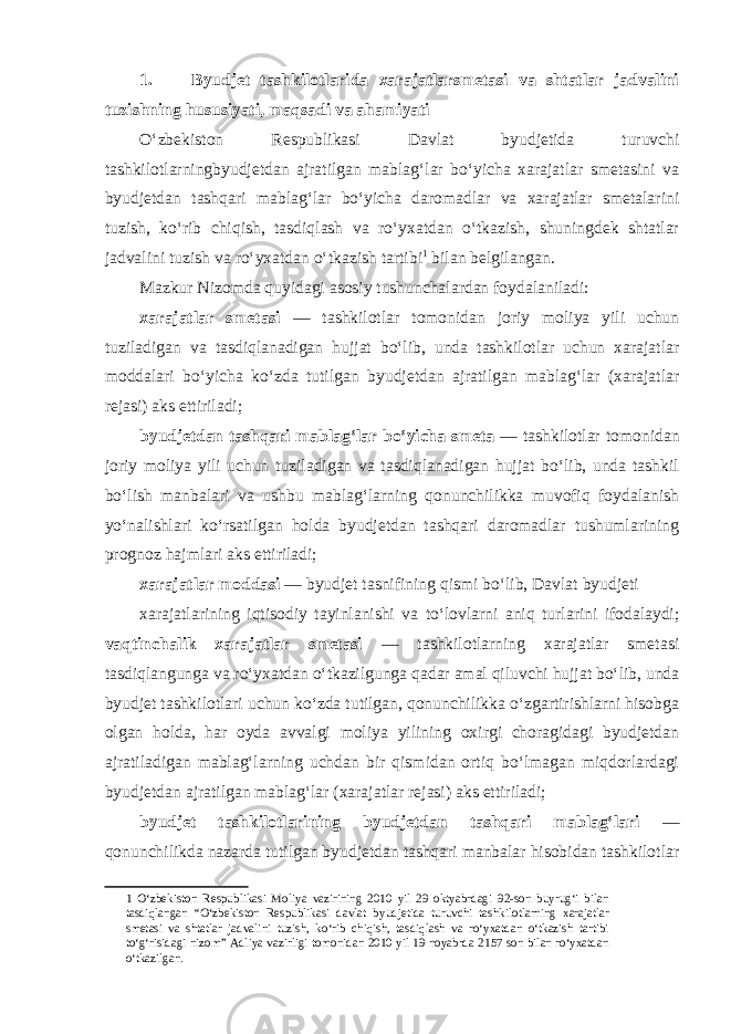 1. Byudjet tashkilotlarida xarajatlarsmetasi va shtatlar jadvalini tuzishning hususiyati, maqsadi va ahamiyati O‘zbekiston Respublikasi Davlat byudjetida turuvchi tashkilotlarningbyudjetdan ajratilgan mablag‘lar bo‘yicha xarajatlar smetasini va byudjetdan tashqari mablag‘lar bo‘yicha daromadlar va xarajatlar smetalarini tuzish, ko‘rib chiqish, tasdiqlash va ro‘yxatdan o‘tkazish, shuningdek shtatlar jadvalini tuzish va ro‘yxatdan o‘tkazish tartibi 1 bilan belgilangan. Mazkur Nizomda quyidagi asosiy tushunchalardan foydalaniladi: xarajatlar smetasi — tashkilotlar tomonidan joriy moliya yili uchun tuziladigan va tasdiqlanadigan hujjat bo‘lib, unda tashkilotlar uchun xarajatlar moddalari bo‘yicha ko‘zda tutilgan byudjetdan ajratilgan mablag‘lar (xarajatlar rejasi) aks ettiriladi; byudjetdan tashqari mablag‘lar bo‘yicha smeta — tashkilotlar tomonidan joriy moliya yili uchun tuziladigan va tasdiqlanadigan hujjat bo‘lib, unda tashkil bo‘lish manbalari va ushbu mablag‘larning qonunchilikka muvofiq foydalanish yo‘nalishlari ko‘rsatilgan holda byudjetdan tashqari daromadlar tushumlarining prognoz hajmlari aks ettiriladi; xarajatlar moddasi — byudjet tasnifining qismi bo‘lib, Davlat byudjeti xarajatlarining iqtisodiy tayinlanishi va to‘lovlarni aniq turlarini ifodalaydi; vaqtinchalik xarajatlar smetasi — tashkilotlarning xarajatlar smetasi tasdiqlangunga va ro‘yxatdan o‘tkazilgunga qadar amal qiluvchi hujjat bo‘lib, unda byudjet tashkilotlari uchun ko‘zda tutilgan, qonunchilikka o‘zgartirishlarni hisobga olgan holda, har oyda avvalgi moliya yilining oxirgi choragidagi byudjetdan ajratiladigan mablag‘larning uchdan bir qismidan ortiq bo‘lmagan miqdorlardagi byudjetdan ajratilgan mablag‘lar (xarajatlar rejasi) aks ettiriladi; byudjet tashkilotlarining byudjetdan tashqari mablag‘lari — qonunchilikda nazarda tutilgan byudjetdan tashqari manbalar hisobidan tashkilotlar 1 O‘zbekiston Respublikasi Moliya vazirining 2010 yil 29 oktyabrdagi 92-son buyrug‘i bilan tasdiqlangan “O‘zbekiston Respublikasi davlat byudjetida turuvchi tashkilotlarning xarajatlar smetasi va shtatlar jadvalini tuzish, ko‘rib chiqish, tasdiqlash va ro‘yxatdan o‘tkazish tartibi to‘g‘risidagi nizom” Adliya vazirligi tomonidan 2010 yil 19 noyabrda 2157 son bilan ro‘yxatdan o‘tkazilgan. 