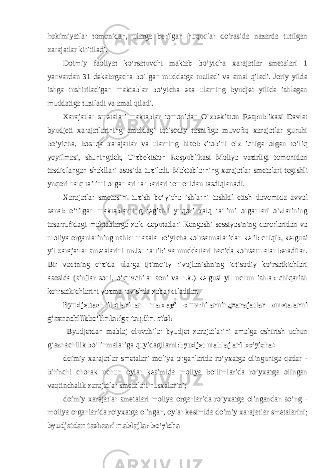 hokimiyatlar tomonidan, ularga berilgan huquqlar doirasida nazarda tutilgan xarajatlar kiritiladi. Doimiy faoliyat ko‘rsatuvchi maktab bo‘yicha xarajatlar smetalari 1 yanvardan 31 dekabrgacha bo‘lgan muddatga tuziladi va amal qiladi. Joriy yilda ishga tushiriladigan maktablar bo‘yicha esa ularning byudjet yilida ishlagan muddatiga tuziladi va amal qiladi. Xarajatlar smetalari maktablar tomonidan O‘zbekiston Respublikasi Davlat byudjeti xarajatlarining amaldagi iqtisodiy tasnifiga muvofiq xarajatlar guruhi bo‘yicha, boshqa xarajatlar va ularning hisob-kitobini o‘z ichiga olgan to‘liq yoyilmasi, shuningdek, O‘zbekiston Respublikasi Moliya vazirligi tomonidan tasdiqlangan shakllari asosida tuziladi. Maktablarning xarajatlar smetalari tegishli yuqori halq ta’limi organlari rahbarlari tomonidan tasdiqlanadi. Xarajatlar smetasini tuzish bo‘yicha ishlarni tashkil etish davomida avval sanab o‘tilgan maktablarning tegishli yuqori xalq ta’limi organlari o‘zlarining tasarrufidagi maktablarga xalq deputatlari Kengashi sessiyasining qarorlaridan va moliya organlarining ushbu masala bo‘yicha ko‘rsatmalaridan kelib chiqib, kelgusi yil xarajatlar smetalarini tuzish tartibi va muddatlari haqida ko‘rsatmalar beradilar. Bir vaqtning o‘zida ularga ijtimoiiy rivojlanishning iqtisodiy ko‘rsatkichlari asosida (sinflar soni, o‘quvchilar soni va h.k.) kelgusi yil uchun ishlab chiqarish ko‘rsatkichlarini yozma ravishda xabar qiladilar. Byudjettashkilotlaridan mablag’ oluvchilarningxarajatlar smetalarni g’aznachilikbo’limlariga taqdim etish Byudjetdan mabla ј oluvchilar byudjet xarajatlarini amalga oshirish uchun g’aznachilik bo‘linmalariga quyidagilarni: byudjet mabla ј lari bo‘yicha: doimiy xarajatlar smetalari moliya organlarida ro‘yxatga olinguniga qadar - birinchi chorak uchun oylar kesimida moliya bo‘limlarida ro‘yxatga olingan vaqtinchalik xarajatlar smetalari nusxalarini; doimiy xarajatlar smetalari moliya organlarida ro‘yxatga olingandan so‘ng - moliya organlarida ro‘yxatga olingan, oylar kesimida doimiy xarajatlar smetalarini; byudjetdan tash є ari mabla ј lar bo‘yicha 