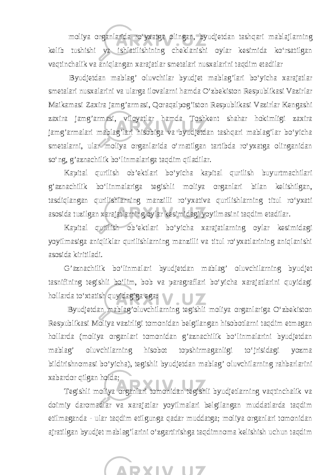  moliya organlarida ro‘yxatga olingan, byudjetdan tashqari mabla ј larning kelib tushishi va ishlatilishining cheklanishi oylar kesimida ko‘rsatilgan vaqtinchalik va aniqlangan xarajatlar smetalari nusxalarini taqdim etadilar Byudjetdan mablag’ oluvchilar byudjet mablag’lari bo‘yicha xarajatlar smetalari nusxalarini va ularga ilovalarni hamda O‘zbekiston Respublikasi Vazirlar Ma і kamasi Zaxira jamg’armasi, Qoraqalpog’iston Respublikasi Vazirlar Kengashi zaxira jamg’armasi, viloyatlar hamda Toshkent shahar hokimligi zaxira jamg’armalari mablag’lari hisobiga va byudjetdan tashqari mablag’lar bo‘yicha smetalarni, ular moliya organlarida o‘rnatilgan tartibda ro‘yxatga olinganidan so‘ng, g’aznachilik bo‘linmalariga taqdim qiladilar. Kapital qurilish ob’ektlari bo‘yicha kapital qurilish buyurtmachilari g’aznachilik bo‘linmalariga tegishli moliya organlari bilan kelishilgan, tasdiqlangan qurilishlarning manzilli ro‘yxativa qurilishlarning titul ro‘yxati asosida tuzilgan xarajatlarning oylar kesimidagi yoyilmasini taqdim etadilar. Kapital qurilish ob’ektlari bo‘yicha xarajatlarning oylar kesimidagi yoyilmasiga aniqliklar qurilishlarning manzilli va titul ro‘yxatlarining aniqlanishi asosida kiritiladi. G’aznachilik bo‘linmalari byudjetdan mablag’ oluvchilarning byudjet tasnifining tegishli bo‘lim, bob va paragraflari bo‘yicha xarajatlarini quyidagi hollarda to‘xtatish quyidagiga ega: Byudjetdan mablag’oluvchilarning tegishli moliya organlariga O‘zbekiston Respublikasi Moliya vazirligi tomonidan belgilangan hisobotlarni taqdim etmagan hollarda (moliya organlari tomonidan g’aznachilik bo‘linmalarini byudjetdan mablag’ oluvchilarning hisobot topshirmaganligi to‘ ј risidagi yozma bildirishnomasi bo‘yicha), tegishli byudjetdan mablag’ oluvchilarning rahbarlarini xabardor qilgan holda; Tegishli moliya organlari tomonidan tegishli byudjetlarning vaqtinchalik va doimiy daromadlar va xarajatlar yoyilmalari belgilangan muddatlarda taqdim etilmaganda - ular taqdim etilgunga qadar muddatga; moliya organlari tomonidan ajratilgan byudjet mablag’larini o‘zgartirishga taqdimnoma kelishish uchun taqdim 