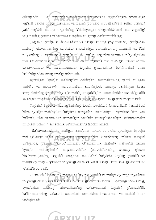 qilinganda - ular tomonidan taqdimnomalar asosida tayyorlangan smetalarga tegishli barcha o‘zgartirishlarni va ularning o‘zaro muvaffaqiyatli solishtirishlari yoki tegishli moliya organining kiritilayotgan o‘zgartirishlarni rad etganligi to‘g’risidagi yozma xabarnomasi taqdim etilgunga qadar muddatga; Tegishli byudjetlar daromadlari va xarajatlarining yoyilmasiga, byudjetdan mablag’ oluvchilarning xarajatlar smetalariga, qurilishlarning manzilli va titul ro‘yxatlarga o‘zgartirishlarning kiritilishi moliya organlari tomonidan byudjetdan mablag’ oluvchilar va buyurtmachilar bilan birgalikda, ushbu o‘zgartirishlar uchun so‘rovnomalar va taqdimnomalar tegishli g’aznachilik bo‘linmalari bilan kelishilgandan so‘ng amalga oshiriladi. Ajratilgan byudjet mablag’lari qoldiqlari summalarining qabul qilingan yuridik va moliyaviy majburiyatlar, shuningdek amalga oshirilgan kassa xarajatlarining ajratilgan byudjet mabla ј lari qoldiqlari summalaridan oshishiga olib keladigan miqdorlarda byudjet mablaqlarining kamaytirilishiga yo‘l qo‘yilmaydi. Tegishli byudjet mablag’larining taqsimlovchilari (oluvchilari) tashabbusi bilan byudjet mablag’lari bo‘yicha xarajatlar smetalariga o‘zgartirish kiritilgan hollarda, ular tomonidan o‘rnatilgan tartibda rasmiylashtirilgan so‘rovnomalar imzolash uchun g’aznachilik bo‘linmalariga taqdim etiladi. So‘rovnomada ko‘rsatilgan xarajatlar turlari bo‘yicha ajratilgan byudjet mablag’lariga taklif qilinayotgan o‘zgartirishlar kiritishning imkoni mavjud bo‘lganda, g’aznachilik bo‘linmalari G’aznachilik dasturiy majmuida ushbu byudjet mablag’larini taqsimlovchilar (oluvchilar)ning shaxsiy g’azna hisobvaraqlaridagi tegishli xarajatlar moddalari bo‘yicha keyingi yuridik va moliyaviy majburiyatlarni ro‘yxatga olish va kassa xarajatlarini amalga oshirishni to‘xtatib qo‘yadi. G’aznachilik dasturiy majmuida keyingi yuridik va moliyaviy majburiyatlarni ro‘yxatga olish va kassa xarajatlarini amalga oshirish to‘xtatib qo‘yilgandan so‘ng, byudjetdan mablag’ oluvchilarning so‘rovnomasi tegishli g’aznachilik bo‘linmalarining vakolatli xodimlari tomonidan imzolanadi va muh і ri bilan tasdiqlanadi. 