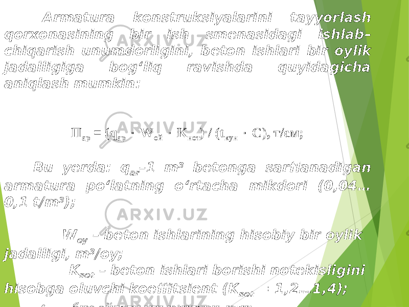  Armatura konstruksiyalarini tayyorlash qorxonasining bir ish smenasidagi ishlab – chiqarish unumdorligini , beton ishlari bir oylik jadalligiga bog‘liq ravishda quyidagicha aniqlash mumkin : П ар = (q ap  W ой  K нот ) / (t кун  С ), т / см ; Bu yerda: q ar –1 m 3 betonga sarflanadigan armatura po‘latning o‘rtacha mikdori (0,04… 0,1 t/m 3 ); W oy – beton ishlarining hisobiy bir oylik jadalligi, m 3 /oy; K not – beton ishlari borishi notekisligini hisobga oluvchi koeffitsient (K not = 1,2…1,4); t кун – бир ойдаги иш кунлари, кун; С – бир суткадаги иш сменалари сони. 