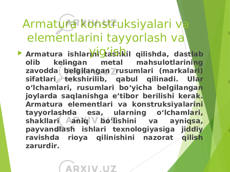  Armatura ishlarini tash k il qilishd a, dastlab olib kelingan metal mahsulotlarining zavodda belgilangan rusumlari (markalari) sifatlari tekshirilib, q abul qilinadi. Ular o‘lchamlari, rusumlari bo‘yicha belgilangan joylarda saqlanishga e’tibor berilishi kerak. Armatura elementlari va konstruksiyalarini tayyorlashda esa, ularning o‘lchamlari, shakllari aniq bo‘lishini va ayniqsa, payvandlash ishlari texnologiyasiga jiddiy ravishda rioya qilinishini nazorat qilish zarurdir.Armatura konstruksiyalari va elementlarini tayyorlash va yig‘ish 