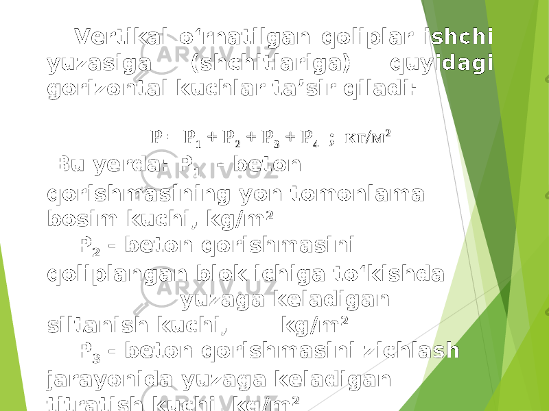 Vertikal o‘rnatilgan qoliplar ishchi yuzasiga (shchitlariga) quyidagi gorizontal kuchlar ta’sir qiladi: Р = Р 1 + Р 2 + Р 3 + Р 4 ; кг/м 2 Bu yerda: P 1 - beton qorishmasining yon tomonlama bosim kuchi, kg/m 2 P 2 - beton qorishmasini qoliplangan blok ichiga to‘kishda yuzaga keladigan siltanish kuchi, kg/m 2 P 3 - beton qorishmasini zichlash jarayonida yuzaga keladigan titratish kuchi, kg/m 2 P 4 - qolipga bo‘ladigan shamol ta’sir kuchi, me’yoriy hujjatlardan olinadi, kg/m 2 