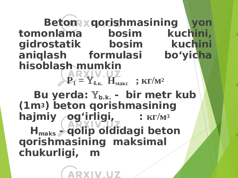  Beton qorishmasining yon tomonlama bosim kuchini, gidrostatik bosim kuchini aniqlash formulasi bo‘yicha hisoblash mumkin Р 1 =  б.к. Н макс ; кг/м 2 Bu yerda:  b.k. - bir metr kub (1m 3 ) beton qorishmasining hajmiy og‘irligi, : кг/м 3 H maks - qolip oldidagi beton qorishmasining maksimal chukurligi, m 