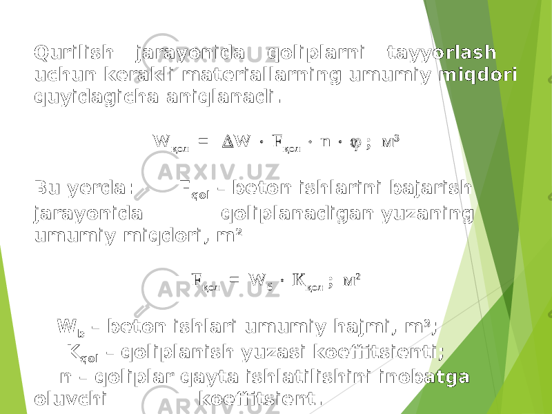 Qurilish jarayonida qoliplarni tayyorlash uchun kerakli materiallarning umumiy miqdori quyidagicha aniqlanadi. W қ ол =  W  F қол  n   ; м 3 Bu yerda: F qol – beton ishlarini bajarish jarayonida qoliplanadigan yuzaning umumiy miqdori, m 2 F қ ол = W б  К қол ; м 2 W b – beton ishlari umumiy hajmi, m 3 ; K qol – qoliplanish yuzasi koeffitsienti; n – qoliplar qayta ishlatilishini inobatga oluvchi koeffitsient. 