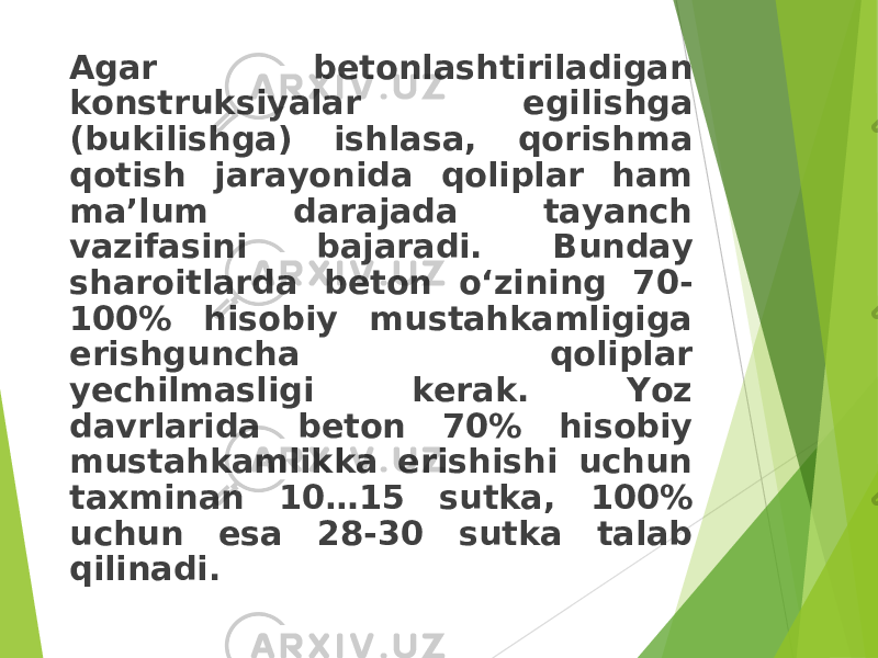 Agar betonlashtiriladigan konstruksiyalar egilishga (bu k ilishga) ishlasa, qorishma qotish jarayonida qoliplar ham ma’lum darajada tayanch vazifasini bajaradi. Bunday sharoitlarda beton o‘zining 70- 100% hisobiy mustahkamligiga erishguncha qoliplar yechilmasligi kerak. Yoz davrlarida beton 70% hisobiy mustahkamlikka erishishi uchun taxminan 10…15 sutka, 100% uchun esa 28-30 sutka talab qilinadi. 