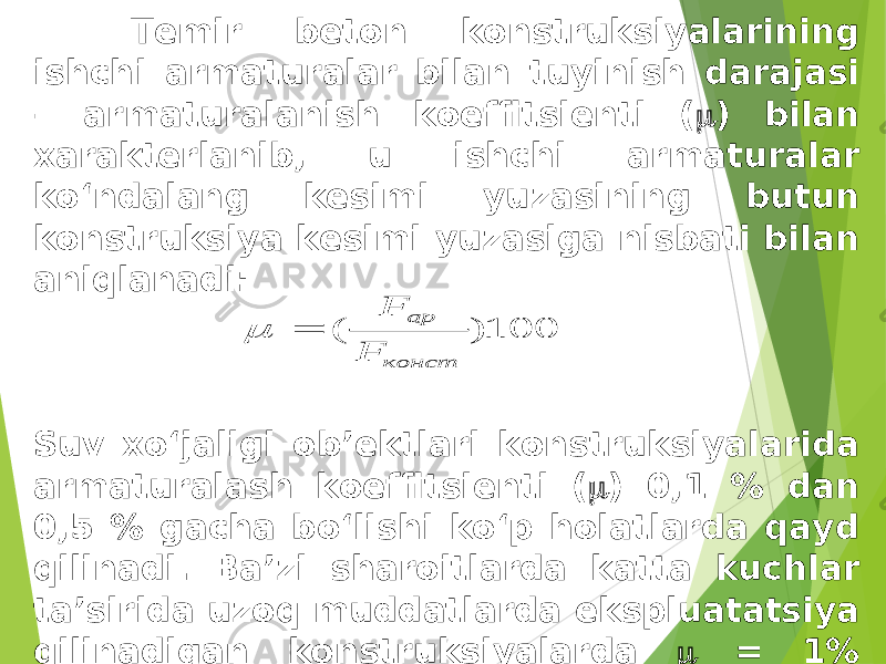  Temir beton konstruksiyalarining ishchi armaturalar bilan tuyinish darajasi – armaturalanish koeffitsienti (  ) bilan xarakterlanib, u ishchi armaturalar ko‘ndalang kesimi yuzasining butun konstruksiya kesimi yuzasiga nisbati bilan aniqlanadi: Suv xo‘jaligi ob’ektlari konstruksiyalarida armaturalash koeffitsienti (  ) 0,1 % dan 0,5 % gacha bo‘lishi ko‘p holatlarda qayd qilinadi. Ba’zi sharoitlarda katta kuchlar ta’sirida uzoq muddatlarda ekspluatatsiya qilinadigan konstruksiyalarda  = 1% gacha ham yetishi mumkin. 100 ) ( конст ар F F   