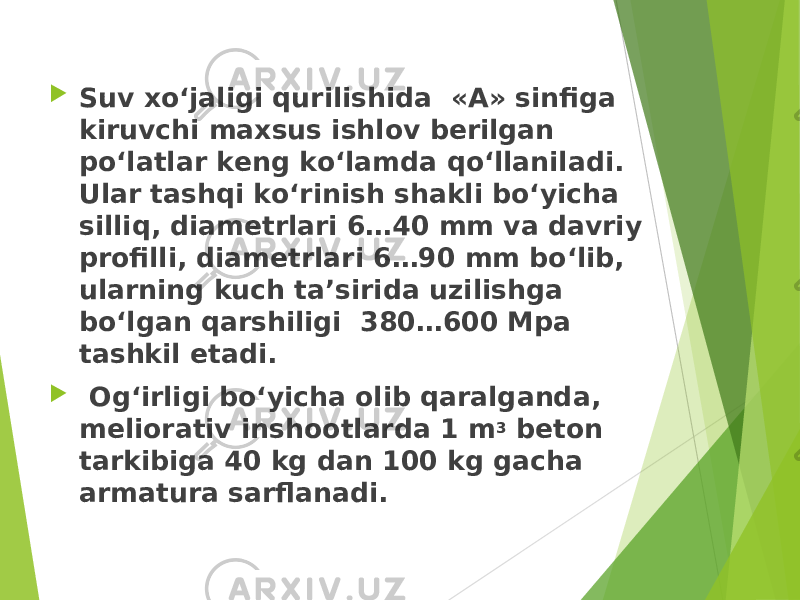  Suv xo‘jaligi qurilishida «A» sinfiga kiruvchi maxsus ishlov berilgan po‘latlar keng ko‘lamda qo‘llaniladi. Ular tashqi ko‘rinish shakli bo‘yicha silliq, diametrlari 6…40 mm va davriy profilli, diametrlari 6…90 mm bo‘lib, ularning kuch ta’sirida uzilishga bo‘lgan qarshiligi 380…600 Mpa tashkil etadi.  Og‘irligi bo‘yicha olib qaralganda, meliorativ inshootlarda 1 m 3 beton tarkibiga 40 kg dan 100 kg gacha armatura sarflanadi. 