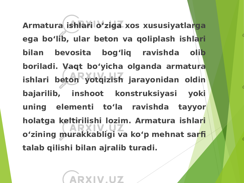 Armatura ishlari o‘ziga xos xususiyatlarga ega bo‘lib, ular beton va qoliplash ishlari bilan bevosita bog‘liq ravishda olib boriladi. Vaqt bo‘yicha olganda armatura ishlari beton yotqizish jarayonidan oldin bajarilib, inshoot konstruksiyasi yoki uning elementi to‘la ravishda tayyor holatga keltirilishi lozim. Armatura ishlari o‘zining murakkabligi va ko‘p mehnat sarfi talab qilishi bilan ajralib turadi. 