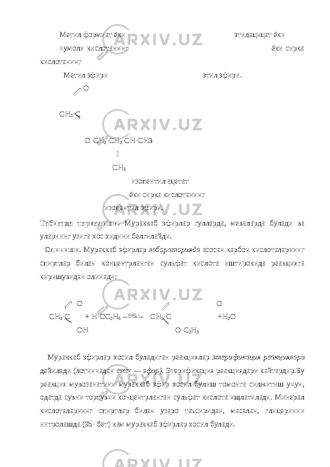 Метил формиат ёки этилацицат ёки чумоли кислотанинг ёки сирка кислотанинг Метил эфири этил эфири. O CH 3 -C O-CH 2 -CH 2 -CH-CH3 I CH 3 изопентил ацетат ёки сирка кислотанинг изопентил эфири. Табиатда таркалиши. Мураккаб эфирлар гулларда, меваларда булади ва уларнинг узига хос хидини белгилайди. Олиниши. Мураккаб эфирлар лабораторияда асосан карбон кислоталарнинг спиртлар билан концентрланган сульфат кислота иштирокида реакцияга киришувидан олинади: O O С H 3 -C + H-OC 2 H 5    t SOH ,42 CH 3 -C +H 2 O OH O-C 2 H 5 Мураккаб эфирлар хосил буладиган реакциялар этерификация реакциялари дейилади (лотинчадан ester — эфир) . Этерификация реакциядари кайтардир.Бу реакция мувозанатини мураккаб эфир хосил булиш томонга силжитиш учун, одатда сувни тортувчи концентрланган сульфат кислота ищлатилади. Минерал кислоталарнинг спиртлар билан узаро таъсиридан, масалан, глицеринни нитролашда (95- бет) кам мураккаб эфирлар хосил булади. 