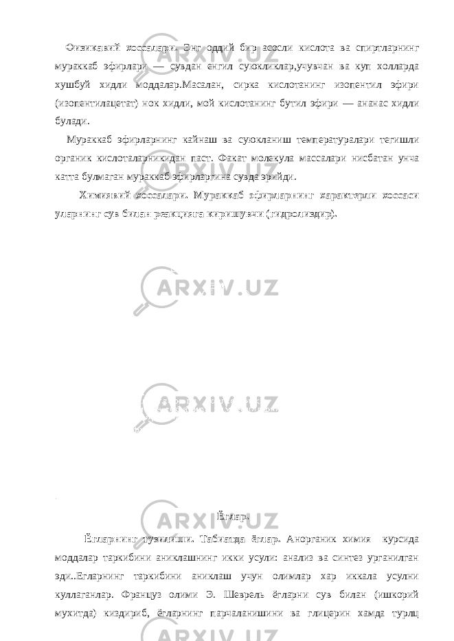 Физикавий хоссалари. Энг оддий бир асосли кислота ва спиртларнинг мураккаб эфирлари — сувдан енгил суюкликлар,учувчан ва куп холларда хушбуй хидли моддалар.Масалан, сирка кислотанинг изопентил эфири (изопентилацетат) нок хидли, мой кислотанинг бутил эфири — ананас хидли булади. Мураккаб эфирларнинг кайнаш ва суюкланиш температуралари тегишли органик кислоталарникидан паст. Факат молекула массалари нисбатан унча катта булмаган мураккаб эфирларгина сувда эрийди. Химиявий хоссалари. Мураккаб эфирларнинг характерли хоссаси уларнинг сув билан реакцияга киришувчи (гидролиздир). | Ёглар. Ёгларнинг тузилиши. Табиатда ёглар. Анорганик химия курсида моддалар таркибини аниклашнинг икки усули: анализ ва синтез урганилган эди..Егларнинг таркибини аниклаш учун олимлар хар иккала усулни куллаганлар. Француз олими Э. Шеврель ёгларни сув билан (ишкорий мухитда) киздириб, ёгларнинг парчаланишини ва глицерин хамда турлц 