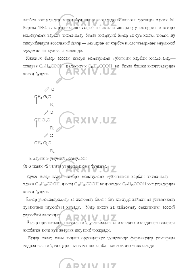 карбон кислоталар косил булишини аниклади.«Иккинчи француз олими М. Бертло 1854 и. карама-карши жараённи амалга оширди; у глицеринни юкори молекулали карбон кислоталар билан киздириб ёглар ва сув косил килди. Бу тажрибаларга асосланиб ёглар — глицерин ва карбон кислоталарнинг мураккаб эфири деган хулосага келишди. Каттик ёглар асосан юкори молекулали туйинган карбон кислоталар — стеарин С 17 Н 35 COOH . пальмитин С 15 Н 31 COOH ва баъзи бошка кислоталардан хосил булган. O CH 2 -O-C R 1 O CH-O-C R 2 O CH 2 -O-C R 3 Егларнинг умумий формуласи ( R -3 тадан 25 тагача углерод атоми булади). Суюк ёглар асосан юкори молекулали туйинмаган карбон кислоталар — олеин С 17 Н 33 СООН, линол С 17 Н 31 COOH ва линолен С 17 Н 29 COOH кислоталардан хосил булган. Ёглар углеводородлар ва оксиллар билан бир каторда хайвон ва усимликлар организми таркибига киради. Улар инсон ва хайвонлар овкатининг асосий таркибий кисмидир. Ёглар организмда оксидланиб, углеводлар ва оксиллар оксидланганидагига нисбатан анча куп энергия ажратиб чикаради. Ёглар овкат хазм килиш органларига тушганида ферментлар таъсирида гидролизланиб, глицерин ва тегишли карбон кислоталарга ажралади: 